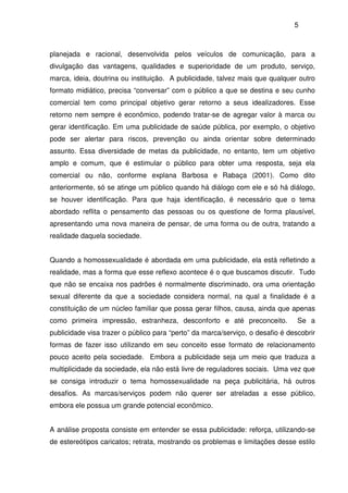 5
planejada e racional, desenvolvida pelos veículos de comunicação, para a
divulgação das vantagens, qualidades e superioridade de um produto, serviço,
marca, ideia, doutrina ou instituição. A publicidade, talvez mais que qualquer outro
formato midiático, precisa “conversar” com o público a que se destina e seu cunho
comercial tem como principal objetivo gerar retorno a seus idealizadores. Esse
retorno nem sempre é econômico, podendo tratar-se de agregar valor à marca ou
gerar identificação. Em uma publicidade de saúde pública, por exemplo, o objetivo
pode ser alertar para riscos, prevenção ou ainda orientar sobre determinado
assunto. Essa diversidade de metas da publicidade, no entanto, tem um objetivo
amplo e comum, que é estimular o público para obter uma resposta, seja ela
comercial ou não, conforme explana Barbosa e Rabaça (2001). Como dito
anteriormente, só se atinge um público quando há diálogo com ele e só há diálogo,
se houver identificação. Para que haja identificação, é necessário que o tema
abordado reflita o pensamento das pessoas ou os questione de forma plausível,
apresentando uma nova maneira de pensar, de uma forma ou de outra, tratando a
realidade daquela sociedade.
Quando a homossexualidade é abordada em uma publicidade, ela está refletindo a
realidade, mas a forma que esse reflexo acontece é o que buscamos discutir. Tudo
que não se encaixa nos padrões é normalmente discriminado, ora uma orientação
sexual diferente da que a sociedade considera normal, na qual a finalidade é a
constituição de um núcleo familiar que possa gerar filhos, causa, ainda que apenas
como primeira impressão, estranheza, desconforto e até preconceito. Se a
publicidade visa trazer o público para “perto” da marca/serviço, o desafio é descobrir
formas de fazer isso utilizando em seu conceito esse formato de relacionamento
pouco aceito pela sociedade. Embora a publicidade seja um meio que traduza a
multiplicidade da sociedade, ela não está livre de reguladores sociais. Uma vez que
se consiga introduzir o tema homossexualidade na peça publicitária, há outros
desafios. As marcas/serviços podem não querer ser atreladas a esse público,
embora ele possua um grande potencial econômico.
A análise proposta consiste em entender se essa publicidade: reforça, utilizando-se
de estereótipos caricatos; retrata, mostrando os problemas e limitações desse estilo
 