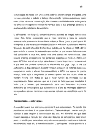50
comunicação de massa têm um enorme poder de alterar crenças arraigadas, uma
vez que estimulam o debate e diálogo. Comunicação midiática publicitária, assim
como outras formas de comunicação, têm uma responsabilidade social muito grande
na formação do repertório cultural do indivíduo dada a sua presença cotidiana, e
atual condição midiatizada da sociedade.
O participante 7 do Grupo 2, também levantou a questão da relação homossexual
versus Aids, tendo considerado que o vídeo transmite a ideia de somente
homossexuais possuirem e transmitirem a doença. Neste grupo, o participante 11
exemplifica a fala da relação homossexualidade x Aids com o participante Marcelo
“Dourado” do reality show Big Brother Brasil exibido pela TV Globo em 2004 e 2010,
que mantinha a postura de preconceito em sua fala de que homens heterossexuais
não contrairíam o vírus HIV, sendo esta uma doença de homossexuais. Essa
postura encontra embasamento nos parágrafos expostos por Terto Jr. (1997), em
que a AIDS tem sua raíz na antiga ideia do comportamento promíscuo homossexual
e que teve sua primeira nomenclatura relacionada aos gays. Logo, a fala dos
participantes e do personagem do reality retratam a imagem e o histórico da doença,
comprovando assim o vínculo homossexualidade e AIDS, que apesar de grande
esforço, tanto após o surgimento da doença quanto nos dias atuais, ainda se
mantém mesmo com dados de que o maior número de infectados são os
heterossexuais. Cabe salientar, que se o grupo de heterossexuais infectados é
maior que o número que homossexuais, seria uma ferramenta importante
demonstrar de forma explicita que o preconceito e a falta de informação podem ser
os causadores desses números e não apenas, reforçar os estereótipos, como foi
feito.
Representações e estereótipos
A segunda imagem que aparece no comercial é a de dois rapazes. Na opinião dos
participantes um deles é um pouco afeminado. Todos do Grupo 1 tiveram atenção
especial a essa imagem e questionaram seu uso. No momento em que essa
imagem aparece, o narrador diz: “eles não”. Segundo os participantes, esse foi um
ponto construído para tentar dissociar (porém sem sucesso) o questionamento inicial
do comercial (“Você é?”) à homossexualidade. O participante 1 disse que esse é o
 