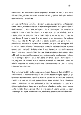 52
internalizado e o tenham concebido no produto. Embora não seja o foco, essas
ultimas colocações são pertinentes, existem diversos grupos de risco que não foram
bem representados nesse VT.
Em seus manifestos e exemplos, o Grupo 1 apresentou argumentos alinhados com
vários autores, quando dizem que as representações sociais são apropriações do
senso comum. O participante 5 chegou a citar os personagens que aparecem ao
longo do vídeo e suas fisionomias: “é a executiva, em um terninho, séria e
masculinizada. O executivo, que é (referindo-se a fala do narrador), mas que
esconde ser. O típico gay, que deve ser casado e não se assume. É o pedreiro,
machão que não é”. As representações sociais disseminadas pelos meios de
comunicação passam a se constituir em realidades, as quais vêm a integrar o perfil
da opinião pública em forma de discurso da atualidade, tornando-se parte do senso
comum e da construção de identidades. Apesar de nenhum dos participantes do
Grupo 2 relacionar os estereótipos físicos e de expressão dos personagens com a
AIDS ou à homossexualidade, esse grupo, em sua maioria, acredita que o vestuário
dos personagens do vídeo serviu mais como referência a quem é homossexual ou
não, seguindo um caminho de que estes se escondem ou “camuflam”, como dito
pelo participante 4, na sociedade com medo do preconceito sobre os soro positivos
e sobre os homossexuais.
Os argumentos também estão em consonância com Deleuze e Guarrari (2002) que
defendem que ao tratar de estereótipos em veículos de comunicação, é possível que
quaisquer representações sociais de minoria sofram um processo de exposição
massiva que pode ser eficiente na desmistificação de estereótipos ou, num efeito
reverso, reforçá-los, gerando preconceitos. Minoria, entendida por eles, é a
determinação diferente da constante geralmente utilizada na ficção: homem branco,
adulto, morador de uma grande cidade e heterossexual. Mesmo que os que fogem
dessa regra não sejam minoria numérica, fica claro que constituem um subsistema.
 