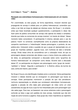 53
5.2.2 Vídeo 2 : “Truco11
” – Brahma
Recepção aos estereótipos homossexuais e heterossexuais em um mesmo
vídeo
Por unanimidade, os dois grupos, de forma espontânea, iniciaram dizendo que
propaganda de cerveja é voltada para um público heterossexual, comentário que
voltou a ser feito ao longo do debate por diversas vezes. No Grupo 1, no entanto,
antes que fosse levantado qualquer questionamento, o participante 2, disse não
fazer parte do público consumidor de cerveja (não apenas da citada) e completou
dizendo que todos os comerciais de cerveja mostram “um bando de idiotas”. Nesse
momento todos concordaram. O participantes 5 chamou atenção para o uso da
palavra “mané” no comercial, exemplificando como os próprios idealizadores da
campanha reconhecem a “imbecilização” desses personagens, e portanto, do seu
público-alvo. Colocaram ainda a questão de que o grupo ali representado era um
grupo de “machões acéfalos”, jogando truco, com mulheres do lado e tomando
cerveja. Ainda nesse clima de concordância com a colocação inicial, de que os
personagens desses comerciais são idiotas e que a marca chama seu público-alvo
de idiota, os participantes começaram a discussão sobre como “grupinhos de
homens heterossexuais” se comportam como idiotas. Durante todo a discussão
desse VT, os participantes se dirigiram aos personagens como “grupo de manés”,
“acéfalos” e “idiotas”. Segundo o participante 2: “a Brahma utilizou da burrice do
cara, contra ele mesmo, para vender”.
No Grupo 2 houve uma identificação imediata como o comercial. Vários participantes
iniciaram o debate dizendo que se enxergaram no personagem que busca as
cervejas. Estes participantes mantiveram a posição de que não perceberam
nenhuma representação ou atitudes que conotassem estereótipos homossexuais,
julgando a piscada de olho dada pelo personagem do vídeo como um sinal
característico do jogo de truco e que foi mal interpretado pelo outro personagem que
não sabia jogar. Para isso, se basearam nas cenas anteriores onde o personagem
confunde as falas o jogo com pedidos de mais cerveja, mostrando que não tem
noção de como funciona a jogatina. Esse grupo deu maior importância ao repertório
11
Disponível em http://youtu.be/P_x51DcSghI
 