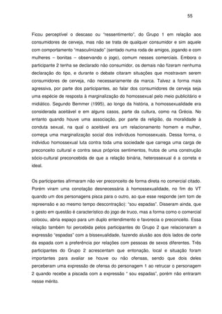 55
Ficou perceptível o descaso ou “ressentimento”, do Grupo 1 em relação aos
consumidores de cerveja, mas não se trata de qualquer consumidor e sim aquele
com comportamento “masculinizado” (sentado numa roda de amigos, jogando e com
mulheres – bonitas – observando o jogo), comum nesses comerciais. Embora o
participante 2 tenha se declarado não consumidor, os demais não fizeram nenhuma
declaração do tipo, e durante o debate citaram situações que mostravam serem
consumidores de cerveja, não necessariamente da marca. Talvez a forma mais
agressiva, por parte dos participantes, ao falar dos consumidores de cerveja seja
uma espécie de resposta à marginalização do homossexual pelo meio publicitário e
midiático. Segundo Bemmer (1995), ao longo da história, a homossexualidade era
considerada aceitável e em alguns casos, parte da cultura, como na Grécia. No
entanto quando houve uma associação, por parte da religião, da moralidade à
conduta sexual, na qual o aceitável era um relacionamento homem e mulher,
começa uma marginalização social dos indivíduos homossexuais. Dessa forma, o
individuo homossexual luta contra toda uma sociedade que carrega uma carga de
preconceito cultural e contra seus próprios sentimentos, frutos de uma construção
sócio-cultural preconcebida de que a relação binária, heterossexual é a correta e
ideal.
Os participantes afirmaram não ver preconceito de forma direta no comercial citado.
Porém viram uma conotação desnecessária à homossexualidade, no fim do VT
quando um dos personagens pisca para o outro, ao que esse responde (em tom de
repreensão e ao mesmo tempo descontração): “sou espadas”. Disseram ainda, que
o gesto em questão é característico do jogo de truco, mas a forma como o comercial
colocou, abria espaço para um duplo entendimento e favorecia o preconceito. Essa
relação também foi percebida pelos participantes do Grupo 2 que relacionaram a
expressão “espadas” com a bissexualidade, fazendo alusão aos dois lados de corte
da espada com a preferência por relações com pessoas de sexos diferentes. Três
participantes do Grupo 2 acrescentam que entonação, local e situação foram
importantes para avaliar se houve ou não ofensas, sendo que dois deles
perceberam uma expressão de ofensa do personagem 1 ao retrucar o personagem
2 quando recebe a piscada com a expressão “ sou espadas”, porém não entraram
nesse mérito.
 