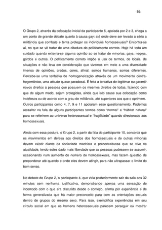 56
O Grupo 2, através da colocação inicial da participante 6, apoiada por 2 e 3, chega a
um ponto de grande debate quanto à causa gay: até onde deve ser levado a sério a
militância que combate e tenta proteger os indivíduos homossexuais? Encontra-se
aí, no que se vê tratar de uma ditadura do politicamente correto. Hoje há todo um
cuidado quando externa-se alguma opinião ao se tratar de minorias: gays, negros,
gordos e outros. O politicamente correto impõe o uso de termos, de locais, de
situações e não leva em consideração que vivemos em meio a uma diversidade
imensa de opiniões, credos, cores, afinal, somos humanos, somos diferentes.
Percebe-se uma tentativa de homogeneização através de um movimento contra-
hegemônico, uma atitude quase paradoxal. É feita a tentativa de legitimar ou garantir
novos direitos a pessoas que possuem os mesmos direitos de todas, fazendo com
que de algum modo, sejam protegidas, ainda que isto cause sua colocação como
indefesos ou de acordo com o grau de militância, até superiores aos que o oprimem.
Outros participantes como 4, 7, 9 e 11 apoiaram esse questionamento. Podemos
ressaltar na fala de alguns participantes termos como “normal” e “hábitat natural”
para se referirem ao universo heterossexual e “fragilidade” quando direcionado aos
homossexuais.
Ainda com essa postura, o Grupo 2, a partir da fala do participante 10, concorda que
os movimentos em defesa aos direitos dos homossexuais e de outras minorias
devem existir diante da sociedade machista e preconceituosa que se vive na
atualidade, tendo estes dado mais liberdade que as pessoas pudessem se assumir,
ocasionando num aumento do número de homossexuais, mas fazem questão de
preponderar até quando e onde eles devem atingir, para não ultrapassar o limite do
bom senso.
No debate do Grupo 2, o participante 4, que viria posteriormente sair da sala aos 32
minutos sem nenhuma justificativa, demonstrando apenas uma sensação de
incomodo com o que era discutido desde o começo, afirma por experiência e de
forma generalizada que há maior preconceito para com as orientações sexuais
dentro de grupos do mesmo sexo. Para isso, exemplifica experiências em seu
círculo social em que os homens heterossexuais parecem perseguir ou mostrar
 