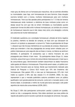 57
maior grau de ofensa com os homossexuais masculinos, não se sentindo ofendidos
ou incomodados, caso haja, com homossexuais do sexo feminino. Essa situação
ocorreria também com o inverso, mulheres heterossexuais para com mulheres
homossexuais. Teve sua fala apoiada pelos participantes 6 e 7. O fato de homens
heterossexuais ainda manterem a referência de duas mulheres juntas como um
desejo sexual faz com que não se sintam intimidados ou incomodados quando
presenciam formas de afeto entre mulheres homossexuais, ao contrário do universo
do homossexual masculino que é tido nesse meio como uma decepção e afronta
aos costumes do mundo heterossexual.
O moderador questionou se a conotação homossexual, utilizada de forma negativa
ou positiva, interferia na decisão de compras, se fazia com que deixassem de
consumir um produto ou passassem a consumí-lo. Todos os participantes do Grupo
1, disseram que não há essa interferência em sua decisão de compras. Observaram
ainda que entendem o fato das propagandas de cerveja serem voltadas para um
público heterossexual, pois segundo eles se fosse o inverso, os héteros se sentiriam
ofendidos. A participante 10 acrescentou que o retorno financeiro de uma
propaganda para héteros é bem maior. Os participantes desse Grupo (1), nesse
momento, presumiram que o número de consumidores heterossexuais é maior que o
de consumidores gays. Demonstraram também desconhecer os dados financeiros
sobre gastos de héteros e homossexuais. Presumindo serem esses, um público com
baixo retorno financeiro para as marcas. Sendo que levantamento realizado pelo
Instituto de Pesquisa e Cultura GLS mostra que 10% dos brasileiros são
homossexuais. Eles gastam 30% a mais que os heterossexuais, 97% têm nível
médio ou superior e 83% são das classes A e B (CUNHA, 2006). Ou seja,
representam o que o mercado publicitário costuma considerar como um público
qualificado e com grande potencial de consumo. Junto com o mercado racial e o de
terceira idade, é considerado o melhor do mundo pela baixa saturação e alto poder
aquisitivo da maioria dos consumidores (LEON, 2001).
No Grupo 2, 85% dos participantes continuariam usando o produto em questão,
sendo ou não, a propaganda ofensiva. Dois deles atentaram que essa prática de
repúdio até poderia ocorrer durante o período de veiculação do comercial, mas após,
 