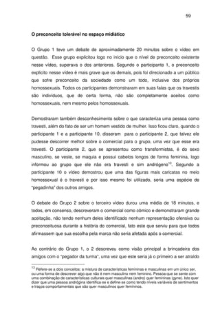 59
O preconceito tolerável no espaço midiático
O Grupo 1 teve um debate de aproximadamente 20 minutos sobre o vídeo em
questão. Esse grupo explicitou logo no início que o nível de preconceito existente
nesse vídeo, superava o dos anteriores. Segundo o participante 1, o preconceito
explicito nesse vídeo é mais grave que os demais, pois foi direcionado a um público
que sofre preconceito da sociedade como um todo, inclusive dos próprios
homossexuais. Todos os participantes demonstraram em suas falas que os travestis
são indivíduos, que de certa forma, não são completamente aceitos como
homossexuais, nem mesmo pelos homossexuais.
Demostraram também desconhecimento sobre o que caracteriza uma pessoa como
travesti, além do fato de ser um homem vestido de mulher. Isso ficou claro, quando o
participante 1 e a participante 10, disseram para o participante 2, que talvez ele
pudesse descorrer melhor sobre o comercial para o grupo, uma vez que esse era
travesti. O participante 2, que se apresentou como transformistas, é do sexo
masculino, se veste, se maquia e possui cabelos longos de forma feminina, logo
informou ao grupo que ele não era travesti e sim andrógeno13
. Segundo a
participante 10 o vídeo demostrou que uma das figuras mais caricatas no meio
homossexual é o travesti e por isso mesmo foi utilizado, seria uma espécie de
“pegadinha” dos outros amigos.
O debate do Grupo 2 sobre o terceiro vídeo durou uma média de 18 minutos, e
todos, em consenso, descreveram o comercial como cômico e demonstraram grande
aceitação, não tendo nenhum deles identificado nenhum representação ofensiva ou
preconceituosa durante a história do comercial, fato este que serviu para que todos
afirmassem que sua escolha pela marca não seria afetada após o comercial.
Ao contrário do Grupo 1, o 2 descreveu como visão principal a brincadeira dos
amigos com o “pegador da turma”, uma vez que este seria já o primeiro a ser atraído
13
Refere-se a dois conceitos: a mistura de características femininas e masculinas em um único ser,
ou uma forma de descrever algo que não é nem masculino nem feminino. Pessoa que se sente com
uma combinação de características culturais quer masculinas (andro) quer femininas (gyne). Isto quer
dizer que uma pessoa andrógina identifica-se e define-se como tendo níveis variáveis de sentimentos
e traços comportamentais que são quer masculinos quer femininos.
 