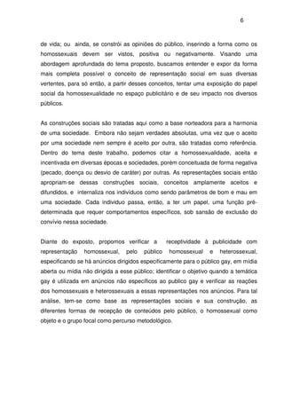 6
de vida; ou ainda, se constrói as opiniões do público, inserindo a forma como os
homossexuais devem ser vistos, positiva ou negativamente. Visando uma
abordagem aprofundada do tema proposto, buscamos entender e expor da forma
mais completa possível o conceito de representação social em suas diversas
vertentes, para só então, a partir desses conceitos, tentar uma exposição do papel
social da homossexualidade no espaço publicitário e de seu impacto nos diversos
públicos.
As construções sociais são tratadas aqui como a base norteadora para a harmonia
de uma sociedade. Embora não sejam verdades absolutas, uma vez que o aceito
por uma sociedade nem sempre é aceito por outra, são tratadas como referência.
Dentro do tema deste trabalho, podemos citar a homossexualidade, aceita e
incentivada em diversas épocas e sociedades, porém conceituada de forma negativa
(pecado, doença ou desvio de caráter) por outras. As representações sociais então
apropriam-se dessas construções sociais, conceitos amplamente aceitos e
difundidos, e internaliza nos indivíduos como sendo parâmetros de bom e mau em
uma sociedade. Cada individuo passa, então, a ter um papel, uma função pré-
determinada que requer comportamentos específicos, sob sansão de exclusão do
convívio nessa sociedade.
Diante do exposto, propomos verificar a receptividade à publicidade com
representação homossexual, pelo público homossexual e heterossexual,
especificando se há anúncios dirigidos especificamente para o público gay, em mídia
aberta ou mídia não dirigida a esse público; identificar o objetivo quando a temática
gay é utilizada em anúncios não específicos ao publico gay e verificar as reações
dos homossexuais e heterossexuais a essas representações nos anúncios. Para tal
análise, tem-se como base as representações sociais e sua construção, as
diferentes formas de recepção de conteúdos pelo público, o homossexual como
objeto e o grupo focal como percurso metodológico.
 