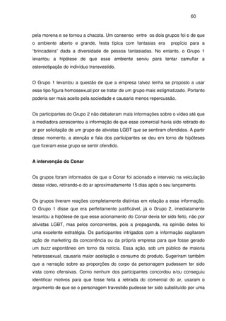 60
pela morena e se tornou a chacota. Um consenso entre os dois grupos foi o de que
o ambiente aberto e grande, festa típica com fantasias era propício para a
“brincadeira” dada a diversidade de pessoa fantasiadas. No entanto, o Grupo 1
levantou a hipótese de que esse ambiente serviu para tentar camuflar a
estereotipação do indivíduo transvestido.
O Grupo 1 levantou a questão de que a empresa talvez tenha se proposto a usar
esse tipo figura homossexual por se tratar de um grupo mais estigmatizado. Portanto
poderia ser mais aceito pela sociedade e causaria menos repercussão.
Os participantes do Grupo 2 não debateram mais informações sobre o vídeo até que
a mediadora acrescentou a informação de que esse comercial havia sido retirado do
ar por solicitação de um grupo de ativistas LGBT que se sentiram ofendidos. A partir
desse momento, a atenção e fala dos participantes se deu em torno de hipóteses
que fizeram esse grupo se sentir ofendido.
A intervenção do Conar
Os grupos foram informados de que o Conar foi acionado e interveio na veiculação
desse vídeo, retirando-o do ar aproximadamente 15 dias após o seu lançamento.
Os grupos tiveram reações completamente distintas em relação a essa informação.
O Grupo 1 disse que era perfeitamente justificável, já o Grupo 2, imediatamente
levantou a hipótese de que esse acionamento do Conar devia ter sido feito, não por
ativistas LGBT, mas pelos concorrentes, pois a propaganda, na opinião deles foi
uma excelente estratégia. Os participantes intrigados com a informação cogitaram
ação de marketing da concorrência ou da própria empresa para que fosse gerado
um buzz espontâneo em torno da notícia. Essa ação, sob um público de maioria
heterossexual, causaria maior aceitação e consumo do produto. Sugeriram também
que a narração sobre as proporções do corpo da personagem pudessem ter sido
vista como ofensivas. Como nenhum dos participantes concordou e/ou conseguiu
identificar motivos para que fosse feita a retirada do comercial do ar, usaram o
argumento de que se o personagem travestido pudesse ter sido substituído por uma
 