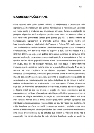 62
6. CONSIDERAÇÕES FINAIS
Esse trabalho teve como objetivo verificar a receptividade à publicidade com
representação homossexual, pelo público homossexual e heterossexual, veiculada
em mídia aberta e produzida por anunciantes diversos. Durante a realização da
pesquisa foi possível verificar algumas peculiaridades, como por exemplo, o fato de
não haver uma publicidade voltada para público gay na TV aberta embora os
homossexuais representem o chamado: público ideal. Como mostra um
levantamento realizado pelo Instituto de Pesquisa e Cultura GLS , nele consta que
10% dos brasileiros são homossexuais. Sendo que estes gastam 30% a mais que os
heterossexuais, 97% têm nível médio ou superior e 83% são das classes A e B
(CUNHA, 2006), ou seja, é um público com grande potencial de consumo. Uma
possível explicação para o comportamento de rejeição a esse público é o fato de
que não se trata de um grupo socialmente aceito. Associar uma marca ou produto à
um grupo, seja ele de qualquer natureza, que não segue o comportamento
(religioso, moral e social) da maioria, pode ser uma estratégia arriscada. Trata-se, na
verdade, de uma obediência a um discurso hegemônico heterossexista. Na
sociedade contemporânea, o discurso predominante, ainda é o do modelo binário
imposto pela construção dos gêneros, que limita a possibilidade de expressão da
sexualidade e de relacionamentos com outros indivíduos, ao de homem e mulher,
onde só se deve relacionar, eroticamente, com o sexo oposto. Embora, atualmente,
haja todo um movimento para tensionar esse discurso. Partindo de nossos objetivos,
o desafio inicial se deu na procura e seleção de vídeos publicitários que se
encaixassem no perfil por nós escolhido. A indústria publicitária que nos proporciona
momentos de alegria, comicidade, incitação ao consumo e nos aborda nas suas
mais variadas formas ainda é tímida quando procuramos verificar a presença dos
indivíduos homossexuais sendo representados por ela. Os vídeos hoje existentes na
mídia brasileira propõem um perfil homossexual caricato, servindo como tema
cômico e de chacota para os telespectadores. Seu retrato como forma de questionar
uma visão preconceituosa ou de atitudes que incitem à violência ainda não é
encontrado nos canais abertos da rede televisiva brasileira, sendo um ponto de
 