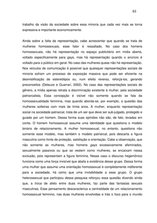 63
trabalho da visão da sociedade sobre essa minoria que cada vez mais se torna
expressiva e importante economicamente.
Ainda sobre a falta da representação, cabe acrescentar que quando se trata de
mulheres homossexuais, esse fator é ressaltado. No caso dos homens
homossexuais, não há representação no espaço publicitário em mídia aberta,
voltado especificamente para gays, mas há representação quando o anúncio é
voltado para o público em geral. No caso das mulheres quase não há representação.
Nos veículos de comunicação é possível que quaisquer representações sociais de
minoria sofram um processo de exposição massiva que pode ser eficiente na
desmistificação de estereótipos ou, num efeito reverso, reforçá-los, gerando
preconceitos (Deleuze e Guarrari, 2002). No caso das representações sociais de
gênero, a mídia apenas retrata a discriminação existente à mulher, pela sociedade
patriarcalista. Essa concepção é visível não somente quando se fala da
homossexualidade feminina, mas quando aborda-se, por exemplo, a questão das
mulheres solteiras com mais de trinta anos. A mulher, enquanto representação
social na sociedade patriarcal, trata de um ser que deve ser sub-julgado, protegido e
guiado por um homem. Dessa forma suas opiniões não são, de fato, levadas em
conta. O homem homossexual assume uma identidade que questiona o modelo
binário de relacionamento. A mulher homossexual, no entanto, questiona não
somente esse modelo, mas também o modelo patriarcal, pois descarta a figura
masculina como fonte de proteção, satisfação e orientação. Cabe a observação, que
não somente as mulheres, mas homens gays excessivamente afeminados,
sexualmente passivos ou que se vestem como mulheres, se encaixam nessa
exclusão, pois representam a figura feminina. Nesse caso o discurso hegemônico
funciona como uma força invisível que abafa a existência desse grupo. Dessa forma
uma mulher que assume uma orientação homossexual é completamente indiferente
para a sociedade, há como que uma invisibilidade a esse grupo. O grupo
heterossexual que participou dessa pesquisa reforçou essa questão dizendo ainda
que, a troca de afeto entre duas mulheres, faz parte das fantasias sexuais
masculinas. Esse pensamento descaracteriza a centralidade de um relacionamento
homossexual feminino, nas duas mulheres envolvidas e trás o foco para o mundo
 