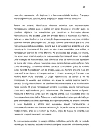 64
masculino, novamente, não legitimando a homossexualidade feminina. O espaço
midiático publicitário, portanto, tende a reproduzir esses contexto e discurso.
Foram, no entanto, identificados diversos anúncios com representações
homossexuais voltados para o público em geral. Buscou-se entender quais os
possíveis objetivos dos anunciantes que permitiram a introdução dessas
representações. Os ativistas LGBT em diversos textos e manifestos na internet,
trataram do assunto dizendo que a inserção de personagens gays no meio midiático
ocorre no formato “personagem cota”, ou seja, somente para constar que ali há uma
representação real da sociedade, mesmo que o personagem ali presente seja uma
caricatura do homossexual. Em cada um dos vídeos escolhidos para análise, o
homossexual aparece de forma diferente. As discussões dos grupos, no entanto,
nos levam a um possível objetivo da representação homossexual, sejam na verdade
uma exaltação da masculinidade. Nos comerciais onde os homossexuais aparecem
de forma não velada, a figura masculina e suas características sociais próprias (tais
como roda de jogo com outros homens, cercados por mulheres, grupo de homens
juntos fazendo “brincadeiras” com os amigos, grupos de homens em uma festa em
uma espécie de disputa, sobre quem vai ser o primeiro a conseguir ficar com uma
mulher) ficam muito explicitas. O Grupo heterossexual ao assistir o VT da
propaganda de cerveja, que mostrava um grupo de amigos jogando baralho,
cercado por algumas mulheres, se identificou instantaneamente, e se manifestaram
nesse sentido. O grupo homossexual também reconheceu aquela representação
como sendo legitima de um grupo heterossexual. De diversas formas, as figuras:
masculina e feminina (ainda que em segundo plano), são ressaltadas onde há
homossexuais representados. Talvez em uma tentativa de mostrar que não há lugar
para a homossexualidade na sociedade. Esse posicionamento, no entanto, confunde
o sexo biológico e gênero com orientação sexual, transformando a
homossexualidade em uma barreira na construção de papéis que se enquadram no
modelo binário, onde se é homem ou mulher. Mídia de massa, no entanto, não
deveria ter um posicionamento excludente.
As representações sociais no espaço midiático publicitário, portanto, são na verdade
reprodução do discurso adotado e internalizado pela sociedade. Isso ocorre porque
 