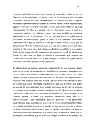 65
o espaço publicitário tem como foco a venda de uma idéia, produto ou serviço.
Diferente das demais mídias, que podem questionar os temas propostos, o espaço
publicitário depende que seus telespectadores se identifiquem com o exposto.
Analisando o primeiro vídeo que trata do dia mundial contra a Aids e do preconceito,
podemos observar novamente uma defesa dessa sociedade tradicional patriarcal
heterossexista. O vídeo em questão trata de dois temas sérios, a Aids e o
preconceito existente em relação a quem são seus verdadeiros portadores,
incentivando o uso do preservativo. Ora, há uma diversidade de grupos que se
enquadram na classificação “grupo de risco” e que poderiam estar sendo
trabalhados nesse tipo de comercial. Como por exemplo, idosos, casais que por
estarem junto há muito tempo, dispensam o uso do preservativo, jovens que estão
iniciando a vida sexual e que por insegurança também não utilizam o preservativo.
Porém esses grupos não são devidamente representados no VT do Ministério da
Saúde. Há como que um jogo de palavras e estereótipos que remetem aos
homossexuais durante todo o VT e que protegem a imagem de grupos que se
“encaixam” ao modelo ideal de família e sociedade.
Os idealizadores de qualquer comercial, independente de sua finalidade, devem
levar em conta que os telespectadores, decodificam a mensagem passada através
de um “banco de conceitos” interiorizados ao longo da vida, sendo que muitos
desses conceitos fazem parte do senso comum, às vezes não representando a
realidade, mas apenas a opinião da maioria. Ora esse é um conhecimento básico do
profissional que produz informação ou publicidade, logo usar elementos que podem
se associar de forma pejorativa é um cuidado mínimo que se deve ter na produção
de conteúdo para o espaço midiático, publicitário ou não. Quando uma equipe de
profissionais produz um vídeo como esse do Ministério da Saúde, ou seja, para o
Governo Federal, e deixa que elementos conceituais como Aids e a
homossexualidade sejam associados, deve se questionar se os profissionais
envolvidos não estão expondo seus próprios preconceitos, afinal eles também fazem
parte dessa sociedade, levantando a questão de que até que ponto as produções
midiáticas publicitárias expõe também o preconceito dos profissionais que detém os
meios de comunicação de massa e qual reflexo disso na sociedade. Sobre esse VT
em especial, ressaltamos que um vídeo que carrega o conceito à ser passado por
 