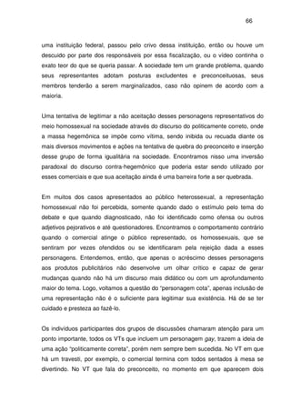 66
uma instituição federal, passou pelo crivo dessa instituição, então ou houve um
descuido por parte dos responsáveis por essa fiscalização, ou o vídeo continha o
exato teor do que se queria passar. A sociedade tem um grande problema, quando
seus representantes adotam posturas excludentes e preconceituosas, seus
membros tenderão a serem marginalizados, caso não opinem de acordo com a
maioria.
Uma tentativa de legitimar a não aceitação desses personagens representativos do
meio homossexual na sociedade através do discurso do politicamente correto, onde
a massa hegemônica se impõe como vítima, sendo inibida ou recuada diante os
mais diversos movimentos e ações na tentativa de quebra do preconceito e inserção
desse grupo de forma igualitária na sociedade. Encontramos nisso uma inversão
paradoxal do discurso contra-hegemônico que poderia estar sendo utilizado por
esses comerciais e que sua aceitação ainda é uma barreira forte a ser quebrada.
Em muitos dos casos apresentados ao público heterossexual, a representação
homossexual não foi percebida, somente quando dado o estímulo pelo tema do
debate e que quando diagnosticado, não foi identificado como ofensa ou outros
adjetivos pejorativos e até questionadores. Encontramos o comportamento contrário
quando o comercial atinge o público representado, os homossexuais, que se
sentiram por vezes ofendidos ou se identificaram pela rejeição dada a esses
personagens. Entendemos, então, que apenas o acréscimo desses personagens
aos produtos publicitários não desenvolve um olhar crítico e capaz de gerar
mudanças quando não há um discurso mais didático ou com um aprofundamento
maior do tema. Logo, voltamos a questão do “personagem cota”, apenas inclusão de
uma representação não é o suficiente para legitimar sua existência. Há de se ter
cuidado e presteza ao fazê-lo.
Os indivíduos participantes dos grupos de discussões chamaram atenção para um
ponto importante, todos os VTs que incluem um personagem gay, trazem a ideia de
uma ação “politicamente correta”, porém nem sempre bem sucedida. No VT em que
há um travesti, por exemplo, o comercial termina com todos sentados à mesa se
divertindo. No VT que fala do preconceito, no momento em que aparecem dois
 