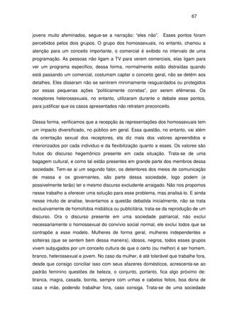 67
jovens muito afeminados, segue-se a narração: “eles não”. Esses pontos foram
percebidos pelos dois grupos. O grupo dos homossexuais, no entanto, chamou a
atenção para um conceito importante, o comercial é exibido no intervalo de uma
programação. As pessoas não ligam a TV para verem comerciais, elas ligam para
ver um programa especifico, dessa forma, normalmente estão distraídas quando
está passando um comercial, costumam captar o conceito geral, não se detém aos
detalhes. Eles disseram não se sentirem minimamente resguardados ou protegidos
por essas pequenas ações “politicamente corretas”, por serem efêmeras. Os
receptores heterossexuais, no entanto, utilizaram durante o debate esse pontos,
para justificar que os casos apresentados não retratam preconceito.
Dessa forma, verificamos que a recepção às representações dos homossexuais tem
um impacto diversificado, no público em geral. Essa questão, no entanto, vai além
da orientação sexual dos receptores, ela diz mais dos valores apreendidos e
interiorizados por cada individuo e da flexibilização quanto a esses. Os valores são
frutos do discurso hegemônico presente em cada situação. Trata-se de uma
bagagem cultural, e como tal estão presentes em grande parte dos membros dessa
sociedade. Tem-se ai um segundo fator, os detentores dos meios de comunicação
de massa e os governantes, são parte dessa sociedade, logo podem (e
possivelmente terão) ter o mesmo discurso excludente arraigado. Não nos propomos
nesse trabalho a oferecer uma solução para esse problema, mas analisá-lo. E ainda
nesse intuito de analise, levantamos a questão debatida inicialmente, não se trata
exclusivamente de homofobia midiática ou publicitária, trata-se da reprodução de um
discurso. Ora o discurso presente em uma sociedade patriarcal, não exclui
necessariamente o homossexual do convívio social normal, ele exclui todos que se
contrapõe a esse modelo. Mulheres de forma geral, mulheres independentes e
solteiras (que se sentem bem dessa maneira), idosos, negros, todos esses grupos
vivem subjugados por um conceito cultura de que o certo (ou melhor) é ser homem,
branco, heterossexual e jovem. No caso da mulher, é até tolerável que trabalhe fora,
desde que consigo conciliar isso com seus afazeres domésticos, acrescenta-se ao
padrão feminino questões de beleza, o conjunto, portanto, fica algo próximo de:
branca, magra, casada, bonita, sempre com unhas e cabelos feitos, boa dona de
casa e mãe, podendo trabalhar fora, caso consiga. Trata-se de uma sociedade
 