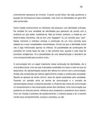 68
culturalmente repressora às minorias. O ponto crucial talvez não seja questionar a
posição do homossexual nessa sociedade, mas como as identidades em geral têm
sido construídas.
Como tratado anteriormente os indivíduos não possuem uma identidade unificada.
Na verdade há uma variedade de identidades que aparecem de acordo com o
ambiente em que estão, moldando-se. Não se limitam, portanto, a moldar-se, em
determinados momentos, não se tem uma “bagagem” ou um conceito para “usar”.
Nesse momento o individuo começa a construção de um novo conceito para
adaptar-se a suas necessidades momentâneas. Conclui-se que a identidade social
não é algo interiorizado apenas na infância, há possibilidade de construções de
conceitos em outras fases da vida, e não somente isso, quando o caso trata de
conceitos antagônicos, há a possibilidade de uma desconstrução e abandono de
uma crença/conceito para construir outro.
A comunicação tem um papel importante nessa construção de identidades, ela é
uma prática social, uma vez que é pensada e praticada no e para o meio em que se
desenvolve. As representações sociais têm fatores em comum com a comunicação.
Ambas são constituídas por fatores legitimamente criados e aceitos pela sociedade.
Aquela se apropria do senso comum, essa de signos postulados pela sociedade.
Fazendo um paralelo entre as teorias da comunicação e o conceito de
representações sociais, é possível perceber a influência dos meios de comunicação
no comportamento e nas construções sociais dos indivíduos. Uma comunicação que
questiona um discurso pronto, influência seus receptores a questionar seus valores.
Uma vez iniciado o processo de questionamento, o individuo passa a ter a escolha
manter seus comportamentos, crenças e conceitos, ou não.
 