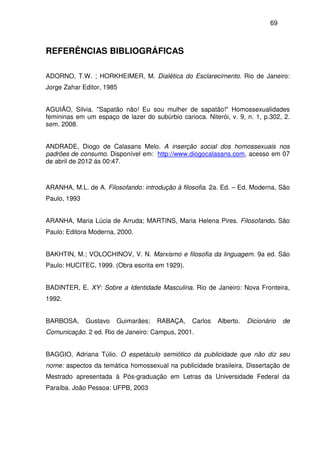 69
REFERÊNCIAS BIBLIOGRÁFICAS
ADORNO, T.W. ; HORKHEIMER, M. Dialética do Esclarecimento. Rio de Janeiro:
Jorge Zahar Editor, 1985
AGUIÃO, Silvia. "Sapatão não! Eu sou mulher de sapatão!" Homossexualidades
femininas em um espaço de lazer do subúrbio carioca. Niterói, v. 9, n. 1, p.302, 2.
sem. 2008.
ANDRADE, Diogo de Calasans Melo. A inserção social dos homossexuais nos
padrões de consumo. Disponível em: http://www.diogocalasans.com, acesso em 07
de abril de 2012 ás 00:47.
ARANHA, M.L. de A. Filosofando: introdução à filosofia. 2a. Ed. – Ed. Moderna, São
Paulo, 1993
ARANHA, Maria Lúcia de Arruda; MARTINS, Maria Helena Pires. Filosofando. São
Paulo: Editora Moderna, 2000.
BAKHTIN, M.; VOLOCHINOV, V. N. Marxismo e filosofia da linguagem. 9a ed. São
Paulo: HUCITEC, 1999. (Obra escrita em 1929).
BADINTER, E. XY: Sobre a Identidade Masculina. Rio de Janeiro: Nova Fronteira,
1992.
BARBOSA, Gustavo Guimarães; RABAÇA, Carlos Alberto. Dicionário de
Comunicação. 2 ed. Rio de Janeiro: Campus, 2001.
BAGGIO, Adriana Túlio. O espetáculo semiótico da publicidade que não diz seu
nome: aspectos da temática homossexual na publicidade brasileira, Dissertação de
Mestrado apresentada à Pós-graduação em Letras da Universidade Federal da
Paraíba. João Pessoa: UFPB, 2003
 