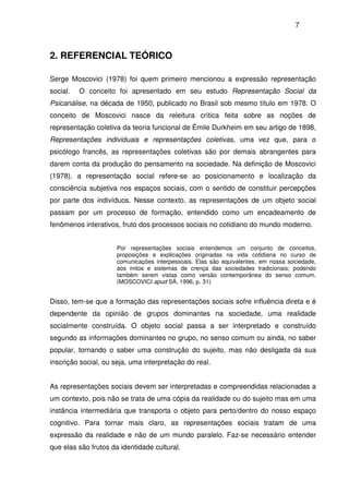 7
2. REFERENCIAL TEÓRICO
Serge Moscovici (1978) foi quem primeiro mencionou a expressão representação
social. O conceito foi apresentado em seu estudo Representação Social da
Psicanálise, na década de 1950, publicado no Brasil sob mesmo título em 1978. O
conceito de Moscovici nasce da releitura crítica feita sobre as noções de
representação coletiva da teoria funcional de Émile Durkheim em seu artigo de 1898,
Representações individuais e representações coletivas, uma vez que, para o
psicólogo francês, as representações coletivas são por demais abrangentes para
darem conta da produção do pensamento na sociedade. Na definição de Moscovici
(1978), a representação social refere-se ao posicionamento e localização da
consciência subjetiva nos espaços sociais, com o sentido de constituir percepções
por parte dos indivíduos. Nesse contexto, as representações de um objeto social
passam por um processo de formação, entendido como um encadeamento de
fenômenos interativos, fruto dos processos sociais no cotidiano do mundo moderno.
Por representações sociais entendemos um conjunto de conceitos,
proposições e explicações originadas na vida cotidiana no curso de
comunicações interpessoais. Elas são equivalentes, em nossa sociedade,
aos mitos e sistemas de crença das sociedades tradicionais; podendo
também serem vistas como versão contemporânea do senso comum.
(MOSCOVICI apud SÁ, 1996, p. 31)
Disso, tem-se que a formação das representações sociais sofre influência direta e é
dependente da opinião de grupos dominantes na sociedade, uma realidade
socialmente construída. O objeto social passa a ser interpretado e construído
segundo as informações dominantes no grupo, no senso comum ou ainda, no saber
popular, tornando o saber uma construção do sujeito, mas não desligada da sua
inscrição social, ou seja, uma interpretação do real.
As representações sociais devem ser interpretadas e compreendidas relacionadas a
um contexto, pois não se trata de uma cópia da realidade ou do sujeito mas em uma
instância intermediária que transporta o objeto para perto/dentro do nosso espaço
cognitivo. Para tornar mais claro, as representações sociais tratam de uma
expressão da realidade e não de um mundo paralelo. Faz-se necessário entender
que elas são frutos da identidade cultural.
 