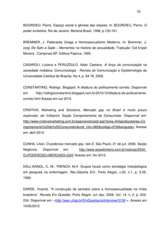 70
BOURDIEU, Pierre. Espaço social e gênese das classes. In: BOURDIEU, Pierre. O
poder simbólico. Rio de Janeiro: Bertand Brasil, 1998, p.133-161.
BREMMER, J. Pederastia Grega e Homossexualismo Moderno. In: Bremmer, J.
(org) De Safo a Sade – Momentos na história da sexualidade, Tradução: Cid knipel
Moreira - Campinas-SP, Editora Papirus, 1995.
CASAROLI, Lutiana e PERUZZULO, Adair Caetano. A força da comunicação na
sociedade midiática. Comunicologia - Revista de Comunicação e Epistemologia da
Universidade Católica de Brasília, No 4, p. 64-78, 2008.
CONSTANTINO, Rodrigo. Blogspot: A ditadura do politicamente correto. Disponível
em: http://rodrigoconstantino.blogspot.com.br/2010/12/ditadura-do-politicamente-
correto.html Acesso em out 2012.
CRIATIVA, Marketing and Solutions, Mercado gay no Brasil é muito pouco
explorado, diz InSearch, Seção Comportamento do Consumidor. Disponível em:
http://www.criativamarketing.com.br/paginanoticias2.asp?area=Artigos&subarea=Co
mportamento%20do%20Consumidor&cod_info=985&codigo=97&fkenquete= Acesso
em: abril 2012.
CUNHA, Lílian. O poderoso mercado gay. Isto É, São Paulo, 21 de jun. 2006. Seção
Negócios. Disponível em: http://www.istoedinheiro.com.br/noticias/5534_
O+PODEROSO+MERCADO+GAY Acesso em: fev 2012.
DALL’AGNOL, C. M.; TRENCH, M.H. Grupos focais como estratégia metodológica
em pesquisa na enfermagem. Rev.Gaúcha Enf., Porto Alegre, v.20, n.1, p. 5-25,
1999.
DARDE, Vicente. "A construção de sentidos sobre a homossexualidade na mídia
brasileira". Revista Em Questão, Porto Alegre. Jul.-dez. 2008. Vol. 14, n. 2, p. 223-
234. Disponível em: <http://seer.ufrgs.br/EmQuestao/article/view/3109 >. Acesso em
10/05/2012
 