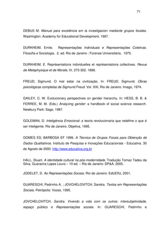71
DEBUS M. Manual para excelência em la investigacion mediante grupos focales.
Washington: Academy for Educational Development, 1997.
DURKHEIM, Emile. Representações Individuais e Representações Coletivas.
Filosofia e Sociologia. 2. ed. Rio de Janeiro : Forense Universitária, 1975.
DURKHEIM, E. Représentations individuelles et représentations collectives. Revue
de Metaphysique et de Morale, IV, 273-302. 1898.
FREUD, Sigmund. O mal estar na civilização. In: FREUD, Sigmund. Obras
psicológicas completas de Sigmund Freud. Vol. XXI, Rio de Janeiro: Imago, 1974.
GAILEY, C. W. Evolucionary perspectives on gender hierarchy. In: HESS, B. B. &
FERREE, M. M. (Eds.) Analyzing gender: a handbook of social science research.
Newbury Park: Sage, 1987.
GOLEMAN, D. Inteligência Emocional: a teoria revolucionaria que redefine o que é
ser inteligente. Rio de Janeiro. Objetiva, 1995.
GOMES ES; BARBOSA EF 1999. A Técnica de Grupos Focais para Obtenção de
Dados Qualitativos. Instituto de Pesquisa e Inovações Educacionais - Educativa. 30
de Agosto de 2000. http://www.educativa.org.br
HALL, Stuart. A identidade cultural na pós-modernidade. Tradução Tomaz Tadeu da
Silva, Guaracira Lopes Louro – 10 ed. – Rio de Janeiro: DP&A, 2005.
JODELET, D. As Representações Sociais. Rio de Janeiro: EdUERJ, 2001.
GUARESCHI, Pedrinho A. ; JOVCHELOVITCH, Sandra. Textos em Representações
Sociais. Petrópolis: Vozes, 1995.
JOVCHELOVITCH, Sandra. Vivendo a vida com os outros: intersubjetividade,
espaço público e Representações sociais. In: GUARESCHI, Pedrinho e
 