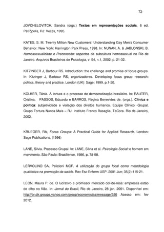 72
JOVCHELOVITCH, Sandra (orgs.) Textos em representações sociais. 8 ed.
Petrópolis, RJ: Vozes, 1995.
KATES, S. M. Twenty Million New Customers! Understanding Gay Men’s Consumer
Behavior. New York: Harrington Park Press, 1998. In: NUNAN, A. & JABLONSKI, B.
Homossexualidade e Preconceito: aspectos da subcultura homossexual no Rio de
Janeiro. Arquivos Brasileiros de Psicologia, v. 54, n.1, 2002. p. 21-32.
KITZINGER J, Barbour RS. Introduction: the challenge and promise of focus groups.
In: Kitzinger J, Barbour RS, organizadores. Developing focus group research:
politics, theory and practice. London (UK): Sage; 1999. p.1-20.
KOLKER, Tânia. A tortura e o processo de democratização brasileiro. In: RAUTER,
Cristina, PASSOS, Eduardo e BARROS, Regina Benevides de. (orgs.). Clínica e
política: subjetividade e violação dos direitos humanos. Equipe Clínico -Grupal,
Grupo Tortura Nunca Mais – RJ. Instituto Franco Basaglia, TeCora. Rio de Janeiro,
2002.
KRUEGER, RA, Focus Groups: A Practical Guide for Applied Research. London:
Sage Publications, (1996)
LANE, Silvia. Processo Grupal. In: LANE, Silvia et al. Psicologia Social: o homem em
movimento. São Paulo: Brasiliense, 1986, p. 78-98.
LERVOLINO SA, Pelicioni MCF. A utilização do grupo focal como metodologia
qualitativa na promoção da saúde. Rev Esc Enferm USP. 2001 Jun; 35(2):115-21.
LEON, Maura P. de. O lucrativo e promissor mercado cor-de-rosa: empresas estão
de olho no filão. In: Jornal do Brasil, Rio de Janeiro, 28 jan. 2001. Disponível em:
http://br.dir.groups.yahoo.com/group/economistas/message/350 Acesso em: fev
2012.
 