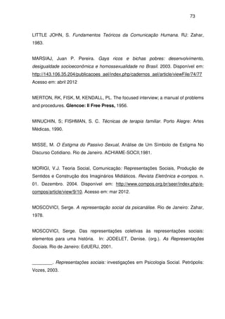 73
LITTLE JOHN, S. Fundamentos Teóricos da Comunicação Humana. RJ: Zahar,
1983.
MARSIAJ, Juan P. Pereira. Gays ricos e bichas pobres: desenvolvimento,
desigualdade socioeconômica e homossexualidade no Brasil. 2003. Disponível em:
http://143.106.35.204/publicacoes_ael/index.php/cadernos_ael/article/viewFile/74/77
Acesso em: abril 2012
MERTON, RK, FISK, M, KENDALL, PL. The focused interview; a manual of problems
and procedures. Glencoe: Il Free Press, 1956.
MINUCHIN, S; FISHMAN, S. C. Técnicas de terapia familiar. Porto Alegre: Artes
Médicas, 1990.
MISSE, M. O Estigma do Passivo Sexual, Análise de Um Símbolo de Estigma No
Discurso Cotidiano. Rio de Janeiro. ACHIAME-SOCII,1981.
MORIGI, V.J. Teoria Social, Comunicação: Representações Sociais, Produção de
Sentidos e Construção dos Imaginários Midiáticos. Revista Eletrônica e-compos. n.
01. Dezembro. 2004. Disponível em: http://www.compos.org.br/seer/index.php/e-
compos/article/view/9/10. Acesso em: mar 2012.
MOSCOVICI, Serge. A representação social da psicanálise. Rio de Janeiro: Zahar,
1978.
MOSCOVICI, Serge. Das representações coletivas às representações sociais:
elementos para uma história. In: JODELET, Denise. (org.). As Representações
Sociais. Rio de Janeiro: EdUERJ, 2001.
________. Representações sociais: investigações em Psicologia Social. Petrópolis:
Vozes, 2003.
 