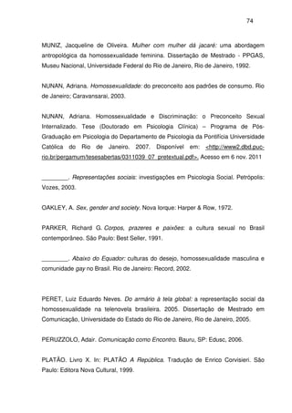 74
MUNIZ, Jacqueline de Oliveira. Mulher com mulher dá jacaré: uma abordagem
antropológica da homossexualidade feminina. Dissertação de Mestrado - PPGAS,
Museu Nacional, Universidade Federal do Rio de Janeiro, Rio de Janeiro, 1992.
NUNAN, Adriana. Homossexualidade: do preconceito aos padrões de consumo. Rio
de Janeiro; Caravansarai, 2003.
NUNAN, Adriana. Homossexualidade e Discriminação: o Preconceito Sexual
Internalizado. Tese (Doutorado em Psicologia Clínica) – Programa de Pós-
Graduação em Psicologia do Departamento de Psicologia da Pontifícia Universidade
Católica do Rio de Janeiro. 2007. Disponível em: <http://www2.dbd.puc-
rio.br/pergamum/tesesabertas/0311039_07_pretextual.pdf>. Acesso em 6 nov. 2011
________. Representações sociais: investigações em Psicologia Social. Petrópolis:
Vozes, 2003.
OAKLEY, A. Sex, gender and society. Nova Iorque: Harper & Row, 1972.
PARKER, Richard G. Corpos, prazeres e paixões: a cultura sexual no Brasil
contemporâneo. São Paulo: Best Seller, 1991.
________. Abaixo do Equador: culturas do desejo, homossexualidade masculina e
comunidade gay no Brasil. Rio de Janeiro: Record, 2002.
PERET, Luiz Eduardo Neves. Do armário à tela global: a representação social da
homossexualidade na telenovela brasileira. 2005. Dissertação de Mestrado em
Comunicação, Universidade do Estado do Rio de Janeiro, Rio de Janeiro, 2005.
PERUZZOLO, Adair. Comunicação como Encontro. Bauru, SP: Edusc, 2006.
PLATÃO. Livro X. In: PLATÃO A República. Tradução de Enrico Corvisieri. São
Paulo: Editora Nova Cultural, 1999.
 