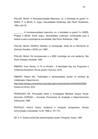 75
POLLAK, Michel. A Homossexualidade Masculina, ou: a felicidade do gueto? In:
ARIÈS, P. & BEJIN, A. (orgs.) Sexualidades Ocidentais. São Paulo: Brasiliense,
1985. p.54-76.
________. A homossexualidade masculina, ou: a felicidade no gueto? In: ARIÈS,
Philippe e BÉJIN, André (orgs.). Sexualidades ocidentais: contribuições para a
história e para a sociologia da sexualidade. São Paulo: Brasiliense, 1986.
POLLAK, Michel; HEINICH, Nathalie. Le témoignage. Actes de La Recherche en
Sciences Sociales, n.62/63, juin 1986ª.
POLLAK, Michel. Os homossexuais e a AIDS: sociologia de uma epidemia. São
Paulo: Estação Liberdade, 1990.
RIBEIRO, Irineu Ramos. A TV no Armário – A Identidade Gay nos Programas e
Telejornais Brasileiros. Rio de Janeiro: Summus, 2010.
RIBEIRO, Raquel Ditz. Publicidade e representações sociais no contexto da
midiatização. Disponível em:
http://www.revistas.univerciencia.org/index.php/rumores/article/viewFile/6543/5950
Acesso em 28 fev. 2012
RODRIGUES AR, Pontuações Sobre a Investigação Mediante Grupos Focais.
Seminário COPEADI – Comissão Permanente de Avaliação e Desenvolvimento
Institucional, 1998.
RUÓTOLO, Antonio Carlos. Audiência e recepção: perspectivas. Revista
Comunicação e Sociedade, no 30, 1998, p. 157-170.
SÁ, C. P. Núcleo central das representações sociais. Petrópolis: Vozes, 1996
 