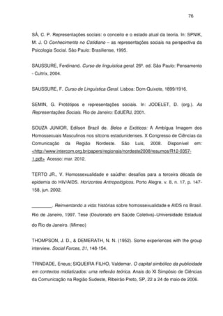 76
SÁ, C. P. Representações sociais: o conceito e o estado atual da teoria. In: SPNIK,
M. J. O Conhecimento no Cotidiano – as representações sociais na perspectiva da
Psicologia Social. São Paulo: Brasiliense, 1995.
SAUSSURE, Ferdinand. Curso de linguística geral. 26ª. ed. São Paulo: Pensamento
- Cultrix, 2004.
SAUSSURE, F. Curso de Linguística Geral. Lisboa: Dom Quixote, 1899/1916.
SEMIN, G. Protótipos e representações sociais. In: JODELET, D. (org.). As
Representações Sociais. Rio de Janeiro: EdUERJ, 2001.
SOUZA JUNIOR, Edilson Brazil de. Belos e Exóticos: A Ambígua Imagem dos
Homossexuais Masculinos nos sitcons estadunidenses. X Congresso de Ciências da
Comunicação da Região Nordeste. São Luis, 2008. Disponível em:
<http://www.intercom.org.br/papers/regionais/nordeste2008/resumos/R12-0357-
1.pdf> Acesso: mar. 2012.
TERTO JR., V. Homossexualidade e saúdhe: desafios para a terceira década de
epidemia do HIV/AIDS. Horizontes Antropológicos, Porto Alegre, v. 8, n. 17, p. 147-
158, jun. 2002.
________. Reinventando a vida: histórias sobre homossexualidade e AIDS no Brasil.
Rio de Janeiro, 1997. Tese (Doutorado em Saúde Coletiva)–Universidade Estadual
do Rio de Janeiro. (Mimeo)
THOMPSON, J. D., & DEMERATH, N. N. (1952). Some experiences with the group
interview. Social Forces, 31, 148-154.
TRINDADE, Eneus; SIQUEIRA FILHO, Valdemar. O capital simbólico da publicidade
em contextos midiatizados: uma reflexão teórica. Anais do XI Simpósio de Ciências
da Comunicação na Região Sudeste, Ribeirão Preto, SP, 22 a 24 de maio de 2006.
 