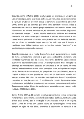 8
Segundo Aranha e Martins (2000), a cultura pode ser entendida, de um ponto de
vista antropológico, como as práticas, as teorias, as instituições, os valores materiais
e espirituais e tudo que o homem produz ao construir a sua existência. Stuart Hall
(2005) afirma que, se sentimos que temos uma identidade unificada desde o
nascimento até a morte é apenas porque construímos uma cômoda estória sobre
nós mesmos. Na verdade, dentro de nós, há identidades contraditórias, empurrando
em diferentes direções. O sujeito assume identidades diferentes em diferentes
momentos. Ele afirma ainda que a identidade é formada historicamente e não
biologicamente, portanto é formada na interação entre o eu e a sociedade. O sujeito
tem um núcleo ou essência interior que é o “eu real”, mas este é formado e
modificado num diálogo contínuo com os mundos culturais “exteriores” e as
identidades que esses mundos oferecem.
Essa identidade, que ora se mostra de uma forma e, em outro momento, se mostra
de forma completamente diferente e por vezes contraditória, demonstra uma
identidade fragmentada para se encaixar nos eventos cotidianos. Esses encaixes
dizem muito das representações sociais. Um exemplo clássico dessa interação é a
diferença de comportamento esperada em uma festa e em um velório. O senso
comum, também chamado de bom senso (em alguns casos, mais por ser a tradução
da voz da maioria ou uma tradição, do que por ser “bom” propriamente), espera e
prepara os indivíduos para que eles se comportem de determinada maneira, sob
sanção de serem tidos como mal educados, desrespeitosos, dentre outros adjetivos
pejorativos em relação à conduta. O indivíduo sofre pressão das representações
dominantes na sociedade e é nesse meio que pensa ou exprime seus sentimentos.
Essas representações diferem de acordo com a sociedade em que nascem e são
moldados (MOSCOVICI, 2001).
Denise Jodelet (2001, p. 22) também conceitua representações sociais, como sendo
“uma forma de conhecimento, socialmente elaborada e partilhada, tendo uma visão
prática e que contribui para a construção de uma realidade comum a um conjunto
social”. Ainda de acordo com Jodelet (2001), as representações sociais estão
sempre em ação na vida social, orientando e organizando as condutas e as
 