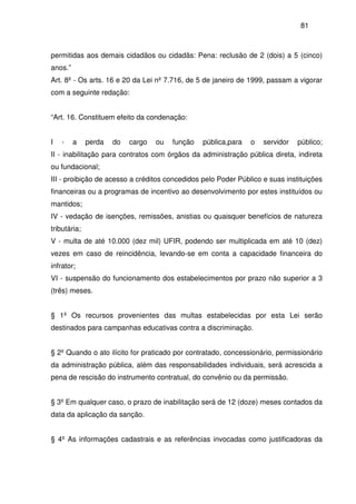81
permitidas aos demais cidadãos ou cidadãs: Pena: reclusão de 2 (dois) a 5 (cinco)
anos.”
Art. 8º - Os arts. 16 e 20 da Lei nº 7.716, de 5 de janeiro de 1999, passam a vigorar
com a seguinte redação:
“Art. 16. Constituem efeito da condenação:
I - a perda do cargo ou função pública,para o servidor público;
II - inabilitação para contratos com órgãos da administração pública direta, indireta
ou fundacional;
III - proibição de acesso a créditos concedidos pelo Poder Público e suas instituições
financeiras ou a programas de incentivo ao desenvolvimento por estes instituídos ou
mantidos;
IV - vedação de isenções, remissões, anistias ou quaisquer benefícios de natureza
tributária;
V - multa de até 10.000 (dez mil) UFIR, podendo ser multiplicada em até 10 (dez)
vezes em caso de reincidência, levando-se em conta a capacidade financeira do
infrator;
VI - suspensão do funcionamento dos estabelecimentos por prazo não superior a 3
(três) meses.
§ 1º Os recursos provenientes das multas estabelecidas por esta Lei serão
destinados para campanhas educativas contra a discriminação.
§ 2º Quando o ato ilícito for praticado por contratado, concessionário, permissionário
da administração pública, além das responsabilidades individuais, será acrescida a
pena de rescisão do instrumento contratual, do convênio ou da permissão.
§ 3º Em qualquer caso, o prazo de inabilitação será de 12 (doze) meses contados da
data da aplicação da sanção.
§ 4º As informações cadastrais e as referências invocadas como justificadoras da
 