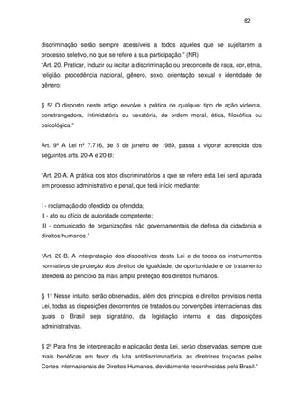 82
discriminação serão sempre acessíveis a todos aqueles que se sujeitarem a
processo seletivo, no que se refere à sua participação.” (NR)
“Art. 20. Praticar, induzir ou incitar a discriminação ou preconceito de raça, cor, etnia,
religião, procedência nacional, gênero, sexo, orientação sexual e identidade de
gênero:
§ 5º O disposto neste artigo envolve a prática de qualquer tipo de ação violenta,
constrangedora, intimidatória ou vexatória, de ordem moral, ética, filosófica ou
psicológica.”
Art. 9º A Lei nº 7.716, de 5 de janeiro de 1989, passa a vigorar acrescida dos
seguintes arts. 20-A e 20-B:
“Art. 20-A. A prática dos atos discriminatórios a que se refere esta Lei será apurada
em processo administrativo e penal, que terá início mediante:
I - reclamação do ofendido ou ofendida;
II - ato ou ofício de autoridade competente;
III - comunicado de organizações não governamentais de defesa da cidadania e
direitos humanos.”
“Art. 20-B. A interpretação dos dispositivos desta Lei e de todos os instrumentos
normativos de proteção dos direitos de igualdade, de oportunidade e de tratamento
atenderá ao princípio da mais ampla proteção dos direitos humanos.
§ 1º Nesse intuito, serão observadas, além dos princípios e direitos previstos nesta
Lei, todas as disposições decorrentes de tratados ou convenções internacionais das
quais o Brasil seja signatário, da legislação interna e das disposições
administrativas.
§ 2º Para fins de interpretação e aplicação desta Lei, serão observadas, sempre que
mais benéficas em favor da luta antidiscriminatória, as diretrizes traçadas pelas
Cortes Internacionais de Direitos Humanos, devidamente reconhecidas pelo Brasil.”
 