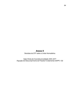 84
Anexo II
Decisões do STF sobre a União Homoafetiva
Ação Direta de Inconstitucionalidade (ADI) 4277
Arguição de Descumprimento de Preceito Fundamental (ADPF) 132
 
