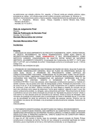 86
as preliminares, por votação unânime. Em seguida, o Tribunal, ainda por votação unânime, julgou
procedente as ações, com eficácia erga omnes e efeito vinculante, autorizados os Ministros a
decidirem monocraticamente sobre a mesma questão, independentemente da publicação do acórdão.
Votou o Presidente, Ministro Cezar Peluso. Impedido o Senhor Ministro Dias Toffoli.
- Plenário, 05.05.2011.
- Acórdão, DJ 14.10.2011.
Data de Julgamento Final
Plenário
Data de Publicação da Decisão Final
Acórdão, DJ 14.10.2011
Decisão Monocrática da Liminar
Decisão Monocrática Final
Incidentes
Ementa
1. ARGUIÇÃO DE DESCUMPRIMENTO DE PRECEITO FUNDAMENTAL (ADPF). PERDA PARCIAL
DE OBJETO. RECEBIMENTO, NA PARTE REMANESCENTE, COMO AÇÃO DIRETA DE
INCONSTITUCIONALIDADE. UNIÃO HOMOAFETIVA E SEU RECONHECIMENTO COMO
INSTITUTO JURÍDICO. CONVERGÊNCIA DE OBJETOS ENTRE AÇÕES DE NATUREZA
ABSTRATA. JULGAMENTO CONJUNTO. Encampação dos fundamentos da ADPF nº 132-RJ pela
ADI nº 4.277-DF, com a finalidade de conferir "interpretação conforme à Constituição" ao art. 1.723 do
Código Civil.
Atendimento das condições da ação.
2. PROIBIÇÃO DE DISCRIMINAÇÃO DAS PESSOAS EM RAZÃO DO SEXO, SEJA NO PLANO DA
DICOTOMIA HOMEM/MULHER (GÊNERO), SEJA NO PLANO DA ORIENTAÇÃO SEXUAL DE
CADA QUAL DELES. A PROIBIÇÃO DO PRECONCEITO COMO CAPÍTULO DO
CONSTITUCIONALISMO FRATERNAL. HOMENAGEM AO PLURALISMO COMO VALOR SÓCIO-
POLÍTICO-CULTURAL. LIBERDADE PARA DISPOR DA PRÓPRIA SEXUALIDADE, INSERIDA NA
CATEGORIA DOS DIREITOS FUNDAMENTAIS DO INDIVÍDUO, EXPRESSÃO QUE É DA
AUTONOMIA DE VONTADE. DIREITO À INTIMIDADE E À VIDA PRIVADA.
CLÁUSULA PÉTREA. O sexo das pessoas, salvo disposição constitucional expressa ou implícita em
sentido contrário, não se presta como fator de desigualação jurídica. Proibição de preconceito, à luz
do inciso IV do art. 3º da Constituição Federal, por colidir frontalmente com o objetivo constitucional
de "promover o bem de todos". Silêncio normativo da Carta Magna a respeito do concreto uso do
sexo dos indivíduos como saque da kelseniana "norma geral negativa", segundo a qual "o que não
estiver juridicamente proibido, ou obrigado, está juridicamente permitido". Reconhecimento do direito
à preferência sexual como direta emanação do princípio da "dignidade da pessoa humana": direito a
auto-estima no mais elevado ponto da consciência do indivíduo. Direito à busca da felicidade. Salto
normativo da proibição do preconceito para a proclamação do direito à liberdade sexual. O concreto
uso da sexualidade faz parte da autonomia da vontade das pessoas naturais. Empírico uso da
sexualidade nos planos da intimidade e da privacidade constitucionalmente tuteladas. Autonomia da
vontade.
Cláusula pétrea.
3. TRATAMENTO CONSTITUCIONAL DA INSTITUIÇÃO DA FAMÍLIA. RECONHECIMENTO
DE QUE A CONSTITUIÇÃO FEDERAL NÃO EMPRESTA AO SUBSTANTIVO "FAMÍLIA" NENHUM
SIGNIFICADO ORTODOXO OU DA PRÓPRIA TÉCNICA JURÍDICA. A FAMÍLIA COMO CATEGORIA
SÓCIO-CULTURAL E PRINCÍPIO ESPIRITUAL. DIREITO SUBJETIVO DE CONSTITUIR FAMÍLIA.
INTERPRETAÇÃO NÃO-REDUCIONISTA.
O caput do art. 226 confere à família, base da sociedade, especial proteção do Estado. Ênfase
constitucional à instituição da família. Família em seu coloquial ou proverbial significado de núcleo
doméstico, pouco importando se formal ou informalmente constituída, ou se integrada por
 