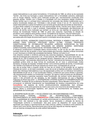 87
casais heteroafetivos ou por pares homoafetivos. A Constituição de 1988, ao utilizar-se da expressão
"família", não limita sua formação a casais heteroafetivos nem a formalidade cartorária, celebração
civil ou liturgia religiosa. Família como instituição privada que, voluntariamente constituída entre
pessoas adultas, mantém com o Estado e a sociedade civil uma necessária relação tricotômica.
Núcleo familiar que é o principal lócus institucional de concreção dos direitos fundamentais que a
própria Constituição designa por "intimidade e vida privada" (inciso X do art. 5º). Isonomia entre
casais heteroafetivos e pares homoafetivos que somente ganha plenitude de sentido se desembocar
no igual direito subjetivo à formação de uma autonomizada família. Família como figura central ou
continente, de que tudo o mais é conteúdo. Imperiosidade da interpretação não-reducionista do
conceito de família como instituição que também se forma por vias distintas do casamento civil.
Avanço da Constituição Federal de 1988 no plano dos costumes. Caminhada na direção do
pluralismo como categoria sócio-político-cultural. Competência do Supremo Tribunal Federal para
manter, interpretativamente, o Texto Magno na posse do seu fundamental atributo da coerência, o
que passa pela eliminação de preconceito quanto à orientação sexual das pessoas.
4. UNIÃO ESTÁVEL. NORMAÇÃO CONSTITUCIONAL REFERIDA A HOMEM E MULHER, MAS
APENAS PARA ESPECIAL PROTEÇÃO DESTA ÚLTIMA. FOCADO PROPÓSITO
CONSTITUCIONAL DE ESTABELECER RELAÇÕES JURÍDICAS HORIZONTAIS OU SEM
HIERARQUIA ENTRE AS DUAS TIPOLOGIAS DO GÊNERO HUMANO. IDENTIDADE
CONSTITUCIONAL DOS CONCEITOS DE "ENTIDADE FAMILIAR" E "FAMÍLIA".
A referência constitucional à dualidade básica homem/mulher, no §3º do seu art. 226, deve-se ao
centrado intuito de não se perder a menor oportunidade para favorecer relações jurídicas horizontais
ou sem hierarquia no âmbito das sociedades domésticas. Reforço normativo a um
mais eficiente combate à renitência patriarcal dos costumes brasileiros. Impossibilidade de uso da
letra da Constituição para ressuscitar o art. 175 da Carta de 1967/1969. Não há como fazer rolar a
cabeça do art. 226 no patíbulo do seu parágrafo terceiro. Dispositivo que, ao utilizar da terminologia
"entidade familiar", não pretendeu diferenciá-la da "família". Inexistência de hierarquia ou diferença de
qualidade jurídica entre as duas formas de constituição de um novo e autonomizado núcleo
doméstico. Emprego do fraseado "entidade familiar" como sinônimo perfeito de família. A Constituição
não interdita a formação de família por pessoas do mesmo sexo. Consagração do juízo de
que não se proíbe nada a ninguém senão em face de um direito ou de proteção de um legítimo
interesse de outrem, ou de toda a sociedade, o que não se dá na hipótese sub judice. Inexistência do
direito dos indivíduos heteroafetivos à sua não-equiparação jurídica com os indivíduos homoafetivos.
Aplicabilidade do §2º do art. 5º da Constituição Federal, a evidenciar que outros direitos e garantias,
não expressamente listados na Constituição, emergem "do regime e dos princípios por ela adotados",
verbis: "Os direitos e garantias expressos nesta Constituição não excluem outros decorrentes do
regime e dos princípios por ela adotados, ou dos tratados internacionais em que a República
Federativa do Brasil seja parte". 5. DIVERGÊNCIAS LATERAIS QUANTO À FUNDAMENTAÇÃO DO
ACÓRDÃO. Anotação de que os Ministros Ricardo Lewandowski, Gilmar Mendes e Cezar Peluso
convergiram no particular entendimento da impossibilidade de ortodoxo enquadramento da união
homoafetiva nas espécies de família constitucionalmente estabelecidas. Sem embargo,
reconheceram a união entre parceiros do mesmo sexo como uma nova forma de entidade familiar.
Matéria aberta à conformação legislativa, sem prejuízo do reconhecimento da imediata auto-
aplicabilidade da Constituição.
6. INTERPRETAÇÃO DO ART. 1.723 DO CÓDIGO CIVIL EM CONFORMIDADE COM A
CONSTITUIÇÃO FEDERAL (TÉCNICA DA "INTERPRETAÇÃO CONFORME").
RECONHECIMENTO DA UNIÃO HOMOAFETIVA COMO FAMÍLIA. PROCEDÊNCIA DAS AÇÕES.
Ante a possibilidade de interpretação em sentido preconceituoso ou discriminatório do art. 1.723 do
Código Civil, não resolúvel à luz dele próprio, faz-se necessária a utilização da técnica de
"interpretação conforme à Constituição". Isso para excluir do dispositivo em causa qualquer
significado que impeça o reconhecimento da união contínua, pública e duradoura entre pessoas do
mesmo sexo como família. Reconhecimento que é de ser feito segundo as mesmas regras e
com as mesmas consequências da união estável heteroafetiva.
Indexação
Reautuação da ADPF 178 para ADI 4277
 