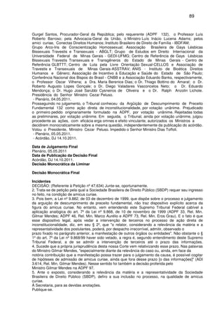 89
Gurgel Santos, Procurador-Geral da República; pelo requerente (ADPF 132), o Professor Luís
Roberto Barroso; pela Advocacia-Geral da União, o Ministro Luís Inácio Lucena Adams; pelos
amici curiae, Conectas Direitos Humanos; Instituto Brasileiro de Direito de Família - IBDFAM;
Grupo Arco-Iris de Conscientização Homossexual; Associação Brasileira de Gays Lésbicas
Bissexuais Travestis e Transexuais - ABGLT; Grupo de Estudos em Direito Internacional da
Universidade Federal de Minas Gerais - GEDI-UFMG; Centro de Referência de Gays Lésbicas
Bissexuais Travestis Transexuais e Transgêneros do Estado de Minas Gerais - Centro de
Referência GLBTTT; Centro de Luta pela Livre Orientação Sexual-CELLOS e Associação de
Travestis e Transexuais de Minas Gerais-ASSTRAV; ANIS - Instituto de Bioética Direitos
Humanos e Gênero; Associação de Incentivo à Educação e Saúde do Estado de São Paulo;
Conferência Nacional dos Bispos do Brasil - CNBB e a Associação Eduardo Banks, respectivamente,
o Professor Oscar Vilhena; a Dra. Maria Berenice Dias; o Dr. Thiago Bottino do Amaral; o Dr.
Roberto Augusto Lopes Gonçale; o Dr. Diego Valadares Vasconcelos Neto; o Dr. Eduardo
Mendonça; o Dr. Hugo José Sarubbi Cysneiros de Oliveira e o Dr. Ralph Anzolin Lichote.
Presidência do Senhor Ministro Cezar Peluso.
- Plenário, 04.05.2011.
Prosseguindo no julgamento, o Tribunal conheceu da Argüição de Descumprimento de Preceito
Fundamental 132 como ação direta de inconstitucionalidade, por votação unânime. Prejudicado
o primeiro pedido originariamente formulado na ADPF, por votação unânime. Rejeitadas todas
as preliminares, por votação unânime. Em seguida, o Tribunal, ainda por votação unânime, julgou
procedente as ações, com eficácia erga omnes e efeito vinculante, autorizados os Ministros a
decidirem monocraticamente sobre a mesma questão, independentemente da publicação do acórdão.
Votou o Presidente, Ministro Cezar Peluso. Impedido o Senhor Ministro Dias Toffoli.
- Plenário, 05.05.2011.
- Acórdão, DJ 14.10.2011.
Data de Julgamento Final
Plenário, 05.05.2011
Data de Publicação da Decisão Final
Acórdão, DJ 14.10.2011.
Decisão Monocrática da Liminar
Decisão Monocrática Final
Incidentes
DECISÃO: (Referente à Petição nº 47.634) Junte-se, oportunamente.
2. Trata-se de petição pela qual a Sociedade Brasileira de Direito Público (SBDP) requer seu ingresso
no feito, na condição de amicus curiae.
3. Pois bem, a Lei nº 9.882, de 03 de dezembro de 1999, que dispõe sobre o processo e julgamento
da arguição de descumprimento de preceito fundamental, não traz dispositivo explícito acerca da
figura do amicus curiae. No entanto, vem entendendo este Supremo Tribunal Federal cabível a
aplicação analógica do art. 7º da Lei nº 9.868, de 10 de novembro de 1999 (ADPF 33, Rel. Min.
Gilmar Mendes; ADPF 46, Rel. Min. Marco Aurélio e ADPF 73, Rel. Min. Eros Grau). E o fato é que
esse dispositivo legal, após vedar a intervenção de terceiros no processo de ação direta de
inconstitucionalidade, diz, em seu § 2º, que "o relator, considerando a relevância da matéria e a
representatividade dos postulantes, poderá, por despacho irrecorrível, admitir, observado o
prazo fixado no parágrafo anterior, a manifestação de outros órgãos ou entidades". Não obstante o §
1º do art. 7º da Lei nº 9.868/99 haver sido vetado, a regra é, segundo entendimento deste Supremo
Tribunal Federal, a de se admitir a intervenção de terceiros até o prazo das informações.
4. Sucede que a própria jurisprudência desta nossa Corte vem relativizando esse prazo. Nas palavras
do Ministro Gilmar Mendes, "especialmente diante da relevância do caso ou, ainda, em face da
notória contribuição que a manifestação possa trazer para o julgamento da causa, é possível cogitar
de hipóteses de admissão de amicus curiae, ainda que fora desse prazo [o das informações]" (ADI
3.614, Rel. Min. Gilmar Mendes). Nesse sentido foi também a decisão proferida pelo
Ministro Gilmar Mendes na ADPF 97.
5. Ante o exposto, considerando a relevância da matéria e a representatividade da Sociedade
Brasileira de Direito Público (SBDP), defiro a sua inclusão no processo, na qualidade de amicus
curiae.
À Secretaria, para as devidas anotações.
Publique-se.
 