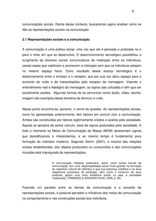 9
comunicações sociais. Diante desse contexto, buscaremos agora analisar como se
dão as representações sociais na comunicação.
2.1 Representações sociais e a comunicação
A comunicação é uma prática social, uma vez que ela é pensada e praticada no e
para o meio em que se desenvolve. O desenvolvimento tecnológico possibilitou o
surgimento de diversos canais comunicativos de mediação entre os indivíduos,
canais esses que viabilizam e promovem a interação sem que os indivíduos estejam
no mesmo espaço físico. Outro resultado desse avanço tecnológico é o
distanciamento entre o emissor e o receptor, que por sua vez abriu espaço para o
aumento do ruído e de interpretações pelo receptor da mensagem. Visando o
entendimento real e fidedigno da mensagem, os signos são utilizados e têm que ser
socialmente aceitos. Algumas formas de se comunicar como áudio, vídeo, escrita,
imagem são exemplos dessa tentativa de diminuir o ruído.
Nesse ponto encontra-se, portanto, o cerne da questão. As representações sociais,
como foi apresentado anteriormente, têm fatores em comum com a comunicação.
Ambas são constituídas por fatores legitimamente criados e aceitos pela sociedade.
Aquela se apropria do senso comum, essa de signos postulados pela sociedade. A
todo o momento os Meios de Comunicação de Massa (MCM) apresentam signos
que decodificamos e interpretamos, e ao mesmo tempo é fundamental para
formação do individuo moderno. Segundo Semin (2001), a maioria das relações
sociais estabelecidas, dos objetos produzidos ou consumidos e das comunicações
trocadas está impregnada de representações.
A comunicação midiática publicitária, assim como outras formas de
comunicação, tem uma responsabilidade social muito grande na formação
do repertório cultural do indivíduo e que sua presença cotidiana e os seus
respectivos processos de produção, bem como o consumo de seus
produtos, geram uma nova ambiência social, ou seja, a sociedade
midiatizada. (TRINDADE & SIQUEIRA FILHO, 2006, p. 05)
Fazendo um paralelo entre as teorias da comunicação e o conceito de
representações sociais, é possível perceber a influência dos meios de comunicação
no comportamento e nas construções sociais dos indivíduos.
 
