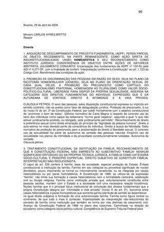 90
Brasília, 29 de abril de 2009.
Ministro CARLOS AYRES BRITTO
Relator
Ementa
1. ARGUIÇÃO DE DESCUMPRIMENTO DE PRECEITO FUNDAMENTAL (ADPF). PERDA PARCIAL
DE OBJETO. RECEBIMENTO, NA PARTE REMANESCENTE, COMO AÇÃO DIRETA DE
INCONSTITUCIONALIDADE. UNIÃO HOMOAFETIVA E SEU RECONHECIMENTO COMO
INSTITUTO JURÍDICO. CONVERGÊNCIA DE OBJETOS ENTRE AÇÕES DE NATUREZA
ABSTRATA. JULGAMENTO CONJUNTO. Encampação dos fundamentos da ADPF nº 132-RJ pela
ADI nº 4.277-DF, com a finalidade de conferir “interpretação conforme à Constituição” ao art. 1.723 do
Código Civil. Atendimento das condições da ação.
2. PROIBIÇÃO DE DISCRIMINAÇÃO DAS PESSOAS EM RAZÃO DO SEXO, SEJA NO PLANO DA
DICOTOMIA HOMEM/MULHER (GÊNERO), SEJA NO PLANO DA ORIENTAÇÃO SEXUAL DE
CADA QUAL DELES. A PROIBIÇÃO DO PRECONCEITO COMO CAPÍTULO DO
CONSTITUCIONALISMO FRATERNAL. HOMENAGEM AO PLURALISMO COMO VALOR SÓCIO-
POLÍTICO-CULTURAL. LIBERDADE PARA DISPOR DA PRÓPRIA SEXUALIDADE, INSERIDA NA
CATEGORIA DOS DIREITOS FUNDAMENTAIS DO INDIVÍDUO, EXPRESSÃO QUE É DA
AUTONOMIA DE VONTADE. DIREITO À INTIMIDADE E À VIDA PRIVADA.
CLÁUSULA PÉTREA. O sexo das pessoas, salvo disposição constitucional expressa ou implícita em
sentido contrário, não se presta como fator de desigualação jurídica. Proibição de preconceito, à luz
do inciso IV do art. 3º da Constituição Federal, por colidir frontalmente com o objetivo constitucional
de “promover o bem de todos”. Silêncio normativo da Carta Magna a respeito do concreto uso do
sexo dos indivíduos como saque da kelseniana “norma geral negativa”, segundo a qual “o que não
estiver juridicamente proibido, ou obrigado, está juridicamente permitido”. Reconhecimento do direito
à preferência sexual como direta emanação do princípio da “dignidade da pessoa humana”: direito a
auto-estima no mais elevado ponto da consciência do indivíduo. Direito à busca da felicidade. Salto
normativo da proibição do preconceito para a proclamação do direito à liberdade sexual. O concreto
uso da sexualidade faz parte da autonomia da vontade das pessoas naturais. Empírico uso da
sexualidade nos planos da intimidade e da privacidade constitucionalmente tuteladas. Autonomia da
vontade.
Cláusula pétrea.
3. TRATAMENTO CONSTITUCIONAL DA INSTITUIÇÃO DA FAMÍLIA. RECONHECIMENTO DE
QUE A CONSTITUIÇÃO FEDERAL NÃO EMPRESTA AO SUBSTANTIVO “FAMÍLIA” NENHUM
SIGNIFICADO ORTODOXO OU DA PRÓPRIA TÉCNICA JURÍDICA. A FAMÍLIA COMO CATEGORIA
SÓCIO-CULTURAL E PRINCÍPIO ESPIRITUAL. DIREITO SUBJETIVO DE CONSTITUIR FAMÍLIA.
INTERPRETAÇÃO NÃO-REDUCIONISTA.
O caput do art. 226 confere à família, base da sociedade, especial proteção do Estado. Ênfase
constitucional à instituição da família. Família em seu coloquial ou proverbial significado de núcleo
doméstico, pouco importando se formal ou informalmente constituída, ou se integrada por casais
heteroafetivos ou por pares homoafetivos. A Constituição de 1988, ao utilizar-se da expressão
“família”, não limita sua formação a casais heteroafetivos nem a formalidade cartorária, celebração
civil ou liturgia religiosa. Família como instituição privada que, voluntariamente constituída entre
pessoas adultas, mantém com o Estado e a sociedade civil uma necessária relação tricotômica.
Núcleo familiar que é o principal lócus institucional de concreção dos direitos fundamentais que a
própria Constituição designa por “intimidade e vida privada” (inciso X do art. 5º). Isonomia entre
casais heteroafetivos e pares homoafetivos que somente ganha plenitude de sentido se desembocar
no igual direito subjetivo à formação de uma autonomizada família. Família como figura central ou
continente, de que tudo o mais é conteúdo. Imperiosidade da interpretação não-reducionista do
conceito de família como instituição que também se forma por vias distintas do casamento civil.
Avanço da Constituição Federal de 1988 no plano dos costumes. Caminhada na direção do
pluralismo como categoria sócio-político-cultural. Competência do Supremo Tribunal Federal para
 