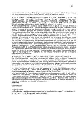 91
manter, interpretativamente, o Texto Magno na posse do seu fundamental atributo da coerência, o
que passa pela eliminação de preconceito quanto à orientação sexual das pessoas.
4. UNIÃO ESTÁVEL. NORMAÇÃO CONSTITUCIONAL REFERIDA A HOMEM E MULHER, MAS
APENAS PARA ESPECIAL PROTEÇÃO DESTA ÚLTIMA. FOCADO PROPÓSITO
CONSTITUCIONAL DE ESTABELECER RELAÇÕES JURÍDICAS HORIZONTAIS OU SEM
HIERARQUIA ENTRE AS DUAS TIPOLOGIAS DO GÊNERO HUMANO. IDENTIDADE
CONSTITUCIONAL DOS CONCEITOS DE “ENTIDADE FAMILIAR” E “FAMÍLIA”.
A referência constitucional à dualidade básica homem/mulher, no §3º do seu art. 226, deve-se ao
centrado intuito de não se perder a menor oportunidade para favorecer relações jurídicas horizontais
ou sem hierarquia no âmbito das sociedades domésticas. Reforço normativo a um mais eficiente
combate à renitência patriarcal dos costumes brasileiros. Impossibilidade de uso da letra da
Constituição para ressuscitar o art. 175 da Carta de 1967/1969. Não há como fazer rolar a cabeça do
art. 226 no patíbulo do seu parágrafo terceiro. Dispositivo que, ao utilizar da terminologia “entidade
familiar”, não pretendeu diferenciá-la da “família”. Inexistência de hierarquia ou diferença de
qualidade jurídica entre as duas formas de constituição de um novo e autonomizado núcleo
doméstico. Emprego do fraseado “entidade familiar” como sinônimo perfeito de família. A Constituição
não interdita a formação de família por pessoas do mesmo sexo. Consagração do juízo de que não
se proíbe nada a ninguém senão em face de um direito ou de proteção de um legítimo interesse de
outrem, ou de toda a sociedade, o que não se dá na hipótese sub judice. Inexistência do direito dos
indivíduos heteroafetivos à sua não-equiparação jurídica com os indivíduos homoafetivos.
Aplicabilidade do §2º do art. 5º da Constituição Federal, a evidenciar que outros direitos e garantias,
não expressamente listados na Constituição, emergem “do regime e dos princípios por ela adotados”,
verbis: “Os direitos e garantias expressos nesta Constituição não excluem outros decorrentes do
regime e dos princípios por ela adotados, ou dos tratados internacionais em que a República
Federativa do Brasil seja parte”.
5. DIVERGÊNCIAS LATERAIS QUANTO À FUNDAMENTAÇÃO DO ACÓRDÃO. Anotação de
que os Ministros Ricardo Lewandowski, Gilmar Mendes e Cezar Peluso convergiram no particular
entendimento da impossibilidade de ortodoxo enquadramento da união homoafetiva nas espécies de
família constitucionalmente estabelecidas. Sem embargo, reconheceram a união entre parceiros do
mesmo sexo como uma nova forma de entidade familiar.Matéria aberta à conformação legislativa,
sem prejuízo do reconhecimento da imediata auto-aplicabilidade da Constituição.
6. INTERPRETAÇÃO DO ART. 1.723 DO CÓDIGO CIVIL EM CONFORMIDADE COM A
CONSTITUIÇÃO FEDERAL (TÉCNICA DA “INTERPRETAÇÃO CONFORME”). RECONHECIMENTO
DA UNIÃO HOMOAFETIVA COMO FAMÍLIA. PROCEDÊNCIA DAS AÇÕES.
Ante a possibilidade de interpretação em sentido preconceituoso ou discriminatório do art. 1.723 do
Código Civil, não resolúvel à luz dele próprio, faz-se necessária a utilização da técnica de
“interpretação conforme à Constituição”. Isso para excluir do dispositivo em causa qualquer
significado que impeça o reconhecimento da união contínua, pública e duradoura entre pessoas do
mesmo sexo como família. Reconhecimento que é de ser feito segundo as mesmas regras e com as
mesmas consequências da união estável heteroafetiva.
Indexação
DECRETO-LEI
Disponível em:
http://www.stf.jus.br/portal/jurisprudencia/listarJurisprudencia.asp?s1=%28132.NUM
E.+OU+132.ACMS.%29&base=baseAcordaos
 