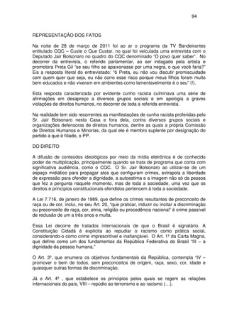 94
REPRESENTAÇÃO DOS FATOS
Na noite de 28 de março de 2011 foi ao ar o programa da TV Bandeirantes
entitulado CQC – Custe o Que Custar, no qual foi veiculada uma entrevista com o
Deputado Jair Bolsonaro no quadro do CQC denominado “O povo quer saber”. No
decorrer da entrevista, o referido parlamentar, ao ser indagado pela artista e
promotora Preta Gil “se seu filho se apaixonasse por uma negra, o que você faria?”
Eis a resposta literal do entrevistado: “ô Preta, eu não vou discutir promiscuidade
com quem quer que seja, eu não corro esse risco porque meus filhos foram muito
bem educados e não viveram em ambientes como lamentavelmente é o seu” (!).
Esta resposta caracterizada por evidente cunho racista culminava uma série de
afirmações em desapreço a diversos grupos sociais e em apologia a graves
violações de direitos humanos, no decorrer de toda a referida entrevista.
Na realidade tem sido recorrentes as manifestações de cunho racista proferidas pelo
Sr. Jair Bolsonaro nesta Casa e fora dela, contra diversos grupos sociais e
organizações defensoras de direitos humanos, dentre as quais a própria Comissão
de Direitos Humanos e Minorias, da qual ele é membro suplente por designação do
partido a que é filiado, o PP.
DO DIREITO
A difusão de conteúdos ideológicos por meio da mídia eletrônica é de conhecido
poder de multiplicação, principalmente quando se trata de programa que conta com
significativa audiência, como o CQC. O Sr. Jair Bolsonaro ao utilizar-se de um
espaço midiático para propagar atos que configuram crimes, extrapola a liberdade
de expressão para ofender a dignidade, a autoestima e a imagem não só da pessoa
que fez a pergunta naquele momento, mas de toda a sociedade, uma vez que os
direitos e princípios constitucionais ofendidos pertencem à toda a sociedade.
A Lei 7.716, de janeiro de 1989, que define os crimes resultantes de preconceito de
raça ou de cor, inclui, no seu Art. 20, “que praticar, induzir ou incitar a discriminação
ou preconceito de raça, cor, etnia, religião ou procedência nacional” é crime passível
de reclusão de um a três anos e multa.
Essa Lei decorre de tratados internacionais de que o Brasil é signatário. A
Constituição Cidadã é explícita ao repudiar o racismo como prática social,
considerando-o como crime imprescritível e inafiançável. O Art. 1º da Carta Magna,
que define como um dos fundamentos da República Federativa do Brasil “III – a
dignidade da pessoa humana.”
O Art. 3º, que enumera os objetivos fundamentais da República, contempla “IV –
promover o bem de todos, sem preconceitos de origem, raça, sexo, cor, idade e
quaisquer outras formas de discriminação.
Já o Art. 4º , que estabelece os princípios pelos quais se regem as relações
internacionais do país, VIII – repúdio ao terrorismo e ao racismo (…).
 