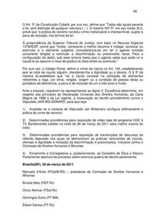 95
O Art. 5º da Constituição Cidadã, por sua vez, define que “Todos são iguais perante
a lei, sem distinção de qualquer natureza (…). O mesmo Artº 5º, em seu Inciso XLII,
prevê que “a prática do racismo constitui crime inafiançável e imprescritível, sujeito à
pena de reclusão, nos termos da lei.
A jurisprudência do Superior Tribunal de Justiça, com base no Recurso Especial
157805/DF, prevê que “Incitar, consoante a melhor doutrina é instigar, provocar ou
estimular e o elemento subjetivo consubstancia-se em ter o agente vontade
consciente dirigida a estimular a discriminação ou preconceito racial. Para a
configuração do delito, sob esse prisma basta que o agente saiba que pode vir a
causá-lo ou assumir o risco de produzi-lo (dolo direto ou eventual).”
Por sua vez, o Código Penal, define o crime de injúria no Art. 140, estabelecendo
que se trata de injuriar alguém, ofendendo-lhe a dignidade ou o decoro. O § 3º da
mesma lei,estabelece que “se a injúria consiste na utilização de elementos
referentes a raça, cor etnia, religião, origem ou a condição de pessoa idosa ou
portadora de deficiência, a pena é de reclusão de um a três anos e multa.
Ante o exposto, requerem os representantes se digne V. Excelência determinar, em
respeito aos princípios da Declaração Universal dos Direitos Humanos, da Carta
Magna de 1988 e da Lei vigente, a instauração do devido procedimento contra o
Deputado JAIR BOLSONARO, para que seja:
1) Avaliada se a conduta do Deputado Jair Bolsonaro configura efetivamente a
prática do crime de racismo;
2) Determinadas providências para requisição de vídeo tape do programa CQC à
TV Bandeirantes exibido na noite de 28 de março de 2011 para melhor exame do
caso;
3) Determinadas providências para requisição de transcrições de discursos do
referido deputado nos quais se demonstram as práticas recorrentes de injúrias,
ofensas à dignidade e incitação da discriminação e preconceitos, inclusive contra a
Comissão de Direitos Humanos e Minorias;
4) Encaminhe à Corregedoria e, posteriormente, ao Conselho de Ética e Decoro
Parlamentar abertura de processo sobre eventual quebra de decoro parlamentar.
Brasília(DF), 29 de março de 2011
Manuela d’Ávila (PCdoB-RS) – presidenta da Comissão de Direitos Humanos e
Minorias
Brizola Neto (PDT-RJ)
Chico Alencar (PSol-RJ)
Domingos Dutra (PT-MA)
Édson Santos (PT-RJ)
 