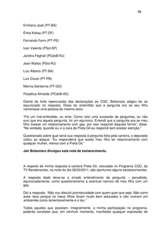 96
Emiliano José (PT-BA)
Érika Kokay (PT-DF)
Fernando Ferro (PT-PE)
Ivan Valente (PSol-SP)
Jandira Feghali (PCdoB-RJ)
Jean Wyllys (PSol-RJ)
Luiz Alberto (PT-BA)
Luiz Couto (PT-PB)
Marina Santanna (PT-GO)
Perpétua Almeida (PCdoB-AC)
Diante da forte repercussão das declarações ao CQC, Bolsonaro alegou ter se
equivocado na resposta. Disse ter entendido que a pergunta era se seu filho
namorasse uma pessoa do mesmo sexo.
“Foi um mal-entendido, eu errei. Como veio uma sucessão de perguntas, eu não
ouvi que era aquela pergunta, foi um equívoco. Entendi que a pergunta era se meu
filho tivesse um relacionamento com gay, por isso respondi daquela forma”, disse.
“Na verdade, quando eu vi a cara da Preta Gil eu respondi sem prestar atenção.”
Questionado sobre qual seria sua resposta à pergunta feita pela cantora, o deputado
voltou ao ataque: “Eu responderia que aceito meu filho ter relacionamento com
qualquer mulher, menos com a Preta Gil.”
Jair Bolsonaro divulgou esta nota de esclarecimento.
A respeito de minha resposta à cantora Preta Gil, veiculada no Programa CQC, da
TV Bandeirantes, na noite do dia 28/03/2011, são oportunos alguns esclarecimentos.
A resposta dada deve-se a errado entendimento da pergunta – percebida,
equivocadamente, como questionamento a eventual namoro de meu filho com um
gay.
Daí a resposta: “Não vou discutir promiscuidade com quem quer que seja. Não corro
esse risco porque os meus filhos foram muito bem educados e não viveram em
ambientes como lamentavelmente é o teu.”
Todos aqueles que assistam, integralmente, a minha participação no programa,
poderão constatar que, em nenhum momento, manifestei qualquer expressão de
 