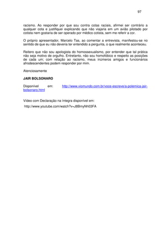 97
racismo. Ao responder por que sou contra cotas raciais, afirmei ser contrário a
qualquer cota e justifiquei explicando que não viajaria em um avião pilotado por
cotista nem gostaria de ser operado por médico cotista, sem me referir a cor.
O próprio apresentador, Marcelo Tas, ao comentar a entrevista, manifestou-se no
sentido de que eu não deveria ter entendido a pergunta, o que realmente aconteceu.
Reitero que não sou apologista do homossexualismo, por entender que tal prática
não seja motivo de orgulho. Entretanto, não sou homofóbico e respeito as posições
de cada um; com relação ao racismo, meus inúmeros amigos e funcionários
afrodescendentes podem responder por mim.
Atenciosamente
JAIR BOLSONARO
Disponível em: http://www.viomundo.com.br/voce-escreve/a-polemica-jair-
bolsonaro.html
Vídeo com Declaração na íntegra disponível em:
http://www.youtube.com/watch?v=J8BmyNh03FA
 