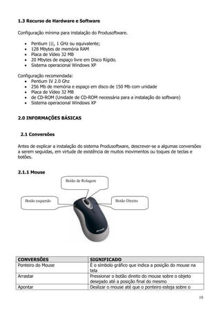 10
1.3 Recurso de Hardware e Software
Configuração mínima para instalação do Produsoftware.
 Pentium |||, 1 GHz ou equivalente;
 128 Mbytes de memória RAM
 Placa de Vídeo 32 MB
 20 Mbytes de espaço livre em Disco Rígido.
 Sistema operacional Windows XP
Configuração recomendada:
 Pentium IV 2.0 Ghz
 256 Mb de memória e espaço em disco de 150 Mb com unidade
 Placa de Vídeo 32 MB
 de CD-ROM (Unidade de CD-ROM necessária para a instalação do software)
 Sistema operacional Windows XP
2.0 INFORMAÇÕES BÁSICAS
2.1 Conversões
Antes de explicar a instalação do sistema Produsoftware, descrever-se a algumas conversões
a serem seguidas, em virtude de existência de muitos movimentos ou toques de teclas e
botões.
2.1.1 Mouse
CONVERSÕES SIGNIFICADO
Ponteiro do Mouse È o símbolo gráfico que indica a posição do mouse na
tela
Arrastar Pressionar o botão direito do mouse sobre o objeto
desejado até a posição final do mesmo
Apontar Deslizar o mouse até que o ponteiro esteja sobre o
Botão esquerdo Botão Direito
Botão de Rolagem
 