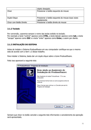 11
objeto desejado.
Clicar Pressionar o botão esquerdo do mouse
Duplo Clique Pressionar o botão esquerdo do mouse duas vezes
rapidamente
Clicar com Botão Direito Pressionar o botão direito do mouse
2.1.2 Teclado
Por conversão, usaremos sempre o nome das teclas exibido no teclado.
Por exemplo a tecla “control” aparece como CTRL, a tecla tabular aparece como tab, a tecla
“escape” aparece como ESC e a tecla “enter” aparece como Enter, e assim por diante.
2.1.3 INSTALAÇÃO DO SISTEMA
Antes de instalar o Sistema Produsoftware em seu computador certifique-se que o mesmo
esta de acordo com o item 1.3 desse trabalho.
Para instalar o Sistema, basta dar um duplo clique sobre o ícone Produsoftware.
Feito isso aparecerá a seguinte tela:
Sempre que clicar no botão cancelar a seguinte tela informando o cancelamento da operação
será apresentado.
 