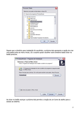 13
Depois que o diretório para instalação foi escolhido, a próxima tela apresenta a opção de criar
uma pasta junto ao menu iniciar, se o usuário quiser escolher outro diretório basta clicar no
botão procurar.
Ao clicar no botão avançar a próxima tela permite a criação de um ícone de atalho para o
acesso ao sistema.
 