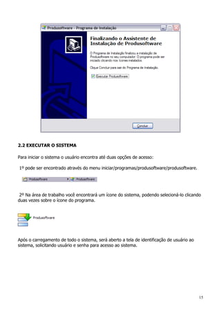 15
2.2 EXECUTAR O SISTEMA
Para iniciar o sistema o usuário encontra até duas opções de acesso:
1º pode ser encontrado através do menu iniciar/programas/produsoftware/produsoftware.
2º Na área de trabalho você encontrará um ícone do sistema, podendo selecioná-lo clicando
duas vezes sobre o ícone do programa.
Após o carregamento de todo o sistema, será aberto a tela de identificação de usuário ao
sistema, solicitando usuário e senha para acesso ao sistema.
 