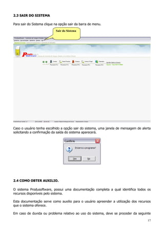 17
2.3 SAIR DO SISTEMA
Para sair do Sistema clique na opção sair da barra de menu.
Caso o usuário tenha escolhido a opção sair do sistema, uma janela de mensagem de alerta
solicitando a confirmação da saída do sistema aparecerá.
2.4 COMO OBTER AUXILIO.
O sistema Produsoftware, possui uma documentação completa a qual identifica todos os
recursos disponíveis pelo sistema.
Esta documentação serve como auxilio para o usuário apreender a utilização dos recursos
que o sistema oferece.
Em caso de duvida ou problema relativo ao uso do sistema, deve se proceder da seguinte
Sair do Sistema
 