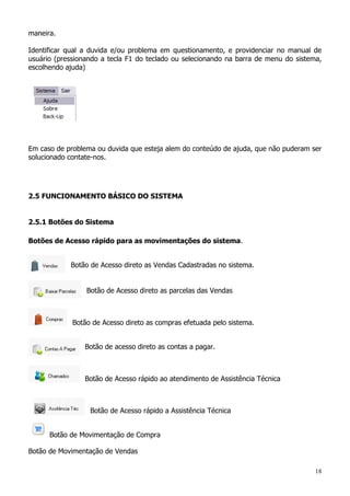 18
maneira.
Identificar qual a duvida e/ou problema em questionamento, e providenciar no manual de
usuário (pressionando a tecla F1 do teclado ou selecionando na barra de menu do sistema,
escolhendo ajuda)
Em caso de problema ou duvida que esteja alem do conteúdo de ajuda, que não puderam ser
solucionado contate-nos.
2.5 FUNCIONAMENTO BÁSICO DO SISTEMA
2.5.1 Botões do Sistema
Botões de Acesso rápido para as movimentações do sistema.
Botão de Acesso direto as Vendas Cadastradas no sistema.
Botão de Acesso direto as parcelas das Vendas
Botão de Acesso direto as compras efetuada pelo sistema.
Botão de acesso direto as contas a pagar.
Botão de Acesso rápido ao atendimento de Assistência Técnica
Botão de Acesso rápido a Assistência Técnica
Botão de Movimentação de Compra
Botão de Movimentação de Vendas
 