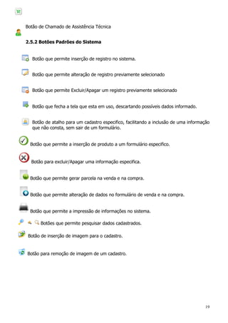 19
Botão de Chamado de Assistência Técnica
2.5.2 Botões Padrões do Sistema
Botão que permite inserção de registro no sistema.
Botão que permite alteração de registro previamente selecionado
Botão que permite Excluir/Apagar um registro previamente selecionado
Botão que fecha a tela que esta em uso, descartando possíveis dados informado.
Botão de atalho para um cadastro especifico, facilitando a inclusão de uma informação
que não consta, sem sair de um formulário.
Botão que permite a inserção de produto a um formulário especifico.
Botão para excluir/Apagar uma informação especifica.
Botão que permite gerar parcela na venda e na compra.
Botão que permite alteração de dados no formulário de venda e na compra.
Botão que permite a impressão de informações no sistema.
Botões que permite pesquisar dados cadastrados.
Botão de inserção de imagem para o cadastro.
Botão para remoção de imagem de um cadastro.
 