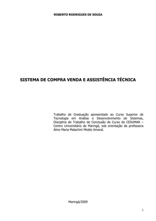 2
ROBERTO RODRIGUES DE SOUZA
SISTEMA DE COMPRA VENDA E ASSISTÊNCIA TÉCNICA
Trabalho de Graduação apresentado ao Curso Superior de
Tecnologia em Análise e Desenvolvimento de Sistemas,
Disciplina de Trabalho de Conclusão de Curso do CESUMAR –
Centro Universitário de Maringá, sob orientação da professora
Aline Maria Malachini Miotto Amaral.
Maringá/2009
 
