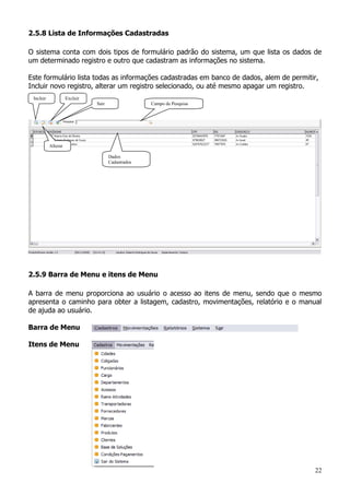 22
2.5.8 Lista de Informações Cadastradas
O sistema conta com dois tipos de formulário padrão do sistema, um que lista os dados de
um determinado registro e outro que cadastram as informações no sistema.
Este formulário lista todas as informações cadastradas em banco de dados, alem de permitir,
Incluir novo registro, alterar um registro selecionado, ou até mesmo apagar um registro.
2.5.9 Barra de Menu e itens de Menu
A barra de menu proporciona ao usuário o acesso ao itens de menu, sendo que o mesmo
apresenta o caminho para obter a listagem, cadastro, movimentações, relatório e o manual
de ajuda ao usuário.
Barra de Menu
Itens de Menu
Incluir
Alterar
Excluir
Dados
Cadastrados
Campo de PesquisaSair
 