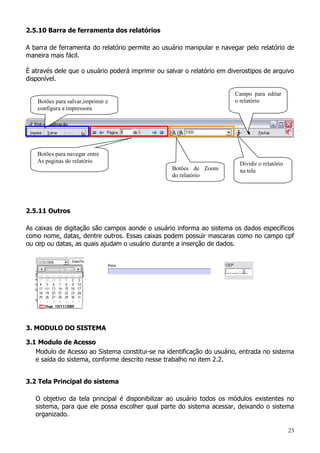 23
2.5.10 Barra de ferramenta dos relatórios
A barra de ferramenta do relatório permite ao usuário manipular e navegar pelo relatório de
maneira mais fácil.
È através dele que o usuário poderá imprimir ou salvar o relatório em diverostipos de arquivo
disponível.
2.5.11 Outros
As caixas de digitação são campos aonde o usuário informa ao sistema os dados específicos
como nome, datas, dentre outros. Essas caixas podem possuir mascaras como no campo cpf
ou cep ou datas, as quais ajudam o usuário durante a inserção de dados.
3. MODULO DO SISTEMA
3.1 Modulo de Acesso
Modulo de Acesso ao Sistema constitui-se na identificação do usuário, entrada no sistema
e saída do sistema, conforme descrito nesse trabalho no item 2.2.
3.2 Tela Principal do sistema
O objetivo da tela principal é disponibilizar ao usuário todos os módulos existentes no
sistema, para que ele possa escolher qual parte do sistema acessar, deixando o sistema
organizado.
Botões para salvar,imprimir e
configura a impressora
Botões para navegar entre
As paginas do relatório
Botões de Zoom
do relatório
Dividir o relatório
na tela
Campo para editar
o relatório
 